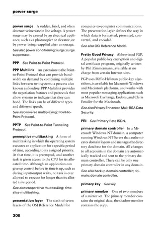 power surge
308
power surge A sudden, brief, and often
destructiveincreaseinlinevoltage.Apower
surge may be caused by an electrical appli-
ance, such as a photocopier or elevator, or
by power being reapplied after an outage.
See also power conditioning; surge; surge
suppressor.
PPP See Point-to-Point Protocol.
PPP Multilink An extension to the Point-
to-Point Protocol that can provide band-
width on demand by combining multiple
links between two systems; a process also
known as bonding. PPP Multilink provides
the negotiation features and protocols that
allow systems to indicate that they can
bond. The links can be of different types
and different speeds.
See also inverse multiplexing; Point-to-
Point Protocol.
PPTP See Point-to-Point Tunneling
Protocol.
preemptive multitasking A form of
multitasking in which the operating system
executes an application for a specific period
of time, according to its assigned priority.
At that time, it is preempted, and another
task is given access to the CPU for its allo-
cated time. Although an application can
give up control before its time is up, such as
during input/output waits, no task is ever
allowed to execute for longer than its allot-
ted time period.
See also cooperative multitasking; time-
slice multitasking.
presentation layer The sixth of seven
layers of the OSI Reference Model for
computer-to-computer communications.
The presentation layer defines the way in
which data is formatted, presented, con-
verted, and encoded.
See also OSI Reference Model.
Pretty Good Privacy Abbreviated PGP.
A popular public-key encryption and digi-
tal certificate program, originally written
by Phil Zimmermann, available at no
charge from certain Internet sites.
PGP uses Diffie-Hellman public-key algo-
rithms, is available for Microsoft Windows
and Macintosh platforms, and works with
most popular messaging applications such
as Microsoft Exchange, Eudora, and Claris
Emailer for the Macintosh.
See also Privacy Enhanced Mail; RSA Data
Security.
PRI See Primary Rate ISDN.
primary domain controller In a Mi-
crosoft Windows NT domain, a computer
running Windows NT Server that authenti-
cates domain logons and manages the direc-
tory database for the domain. All changes
to all accounts in the domain are automat-
ically tracked and sent to the primary do-
main controller. There can be only one
primary domain controller in any domain.
See also backup domain controller; do-
main; domain controller.
primary key See key.
primary member One of two members
of a mirror set. The primary member con-
tains the original data; the shadow member
contains the copy.
2461book Page 308 Thursday, May 4, 2000 11:59 AM
Copyright © 2000 SYBEX Inc., Alameda, CA. www.sybex.com
 