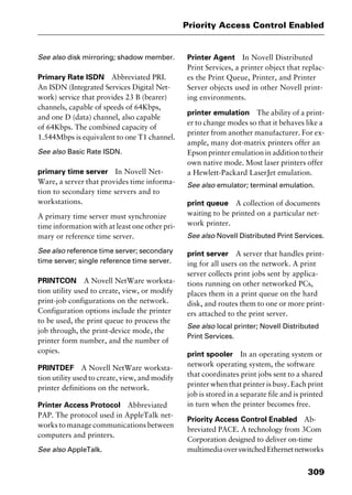 309
Priority Access Control Enabled
See also disk mirroring; shadow member.
Primary Rate ISDN Abbreviated PRI.
An ISDN (Integrated Services Digital Net-
work) service that provides 23 B (bearer)
channels, capable of speeds of 64Kbps,
and one D (data) channel, also capable
of 64Kbps. The combined capacity of
1.544Mbps is equivalent to one T1 channel.
See also Basic Rate ISDN.
primary time server In Novell Net-
Ware, a server that provides time informa-
tion to secondary time servers and to
workstations.
A primary time server must synchronize
time information with at least one other pri-
mary or reference time server.
See also reference time server; secondary
time server; single reference time server.
PRINTCON A Novell NetWare worksta-
tion utility used to create, view, or modify
print-job configurations on the network.
Configuration options include the printer
to be used, the print queue to process the
job through, the print-device mode, the
printer form number, and the number of
copies.
PRINTDEF A Novell NetWare worksta-
tion utility used to create, view, and modify
printer definitions on the network.
Printer Access Protocol Abbreviated
PAP. The protocol used in AppleTalk net-
works to manage communications between
computers and printers.
See also AppleTalk.
Printer Agent In Novell Distributed
Print Services, a printer object that replac-
es the Print Queue, Printer, and Printer
Server objects used in other Novell print-
ing environments.
printer emulation The ability of a print-
er to change modes so that it behaves like a
printer from another manufacturer. For ex-
ample, many dot-matrix printers offer an
Epson printer emulation in addition to their
own native mode. Most laser printers offer
a Hewlett-Packard LaserJet emulation.
See also emulator; terminal emulation.
print queue A collection of documents
waiting to be printed on a particular net-
work printer.
See also Novell Distributed Print Services.
print server A server that handles print-
ing for all users on the network. A print
server collects print jobs sent by applica-
tions running on other networked PCs,
places them in a print queue on the hard
disk, and routes them to one or more print-
ers attached to the print server.
See also local printer; Novell Distributed
Print Services.
print spooler In an operating system or
network operating system, the software
that coordinates print jobs sent to a shared
printer when that printer is busy. Each print
job is stored in a separate file and is printed
in turn when the printer becomes free.
Priority Access Control Enabled Ab-
breviated PACE. A technology from 3Com
Corporation designed to deliver on-time
multimediaoverswitchedEthernetnetworks
2461book Page 309 Thursday, May 4, 2000 11:59 AM
Copyright © 2000 SYBEX Inc., Alameda, CA. www.sybex.com
 