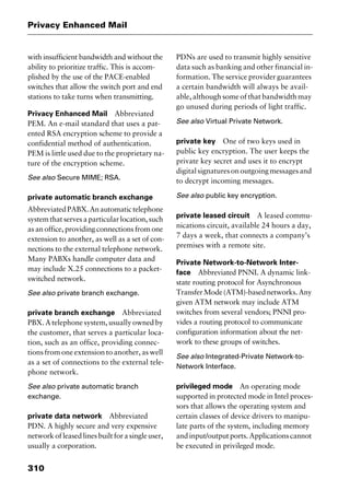 Privacy Enhanced Mail
310
with insufficient bandwidth and without the
ability to prioritize traffic. This is accom-
plished by the use of the PACE-enabled
switches that allow the switch port and end
stations to take turns when transmitting.
Privacy Enhanced Mail Abbreviated
PEM. An e-mail standard that uses a pat-
ented RSA encryption scheme to provide a
confidential method of authentication.
PEM is little used due to the proprietary na-
ture of the encryption scheme.
See also Secure MIME; RSA.
private automatic branch exchange
AbbreviatedPABX.Anautomatictelephone
system that serves a particular location, such
as an office, providing connections from one
extension to another, as well as a set of con-
nections to the external telephone network.
Many PABXs handle computer data and
may include X.25 connections to a packet-
switched network.
See also private branch exchange.
private branch exchange Abbreviated
PBX. A telephone system, usually owned by
the customer, that serves a particular loca-
tion, such as an office, providing connec-
tions from one extension to another, as well
as a set of connections to the external tele-
phone network.
See also private automatic branch
exchange.
private data network Abbreviated
PDN. A highly secure and very expensive
networkofleasedlinesbuiltforasingleuser,
usually a corporation.
PDNs are used to transmit highly sensitive
data such as banking and other financial in-
formation. The service provider guarantees
a certain bandwidth will always be avail-
able, although some of that bandwidth may
go unused during periods of light traffic.
See also Virtual Private Network.
private key One of two keys used in
public key encryption. The user keeps the
private key secret and uses it to encrypt
digitalsignaturesonoutgoingmessagesand
to decrypt incoming messages.
See also public key encryption.
private leased circuit A leased commu-
nications circuit, available 24 hours a day,
7 days a week, that connects a company’s
premises with a remote site.
Private Network-to-Network Inter-
face Abbreviated PNNI. A dynamic link-
state routing protocol for Asynchronous
TransferMode(ATM)-basednetworks.Any
given ATM network may include ATM
switches from several vendors; PNNI pro-
vides a routing protocol to communicate
configuration information about the net-
work to these groups of switches.
See also Integrated-Private Network-to-
Network Interface.
privileged mode An operating mode
supported in protected mode in Intel proces-
sors that allows the operating system and
certain classes of device drivers to manipu-
late parts of the system, including memory
and input/output ports. Applications cannot
be executed in privileged mode.
2461book Page 310 Thursday, May 4, 2000 11:59 AM
Copyright © 2000 SYBEX Inc., Alameda, CA. www.sybex.com
 