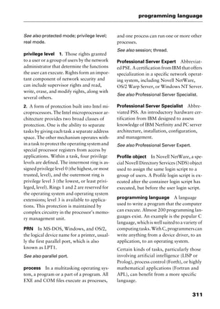 311
programming language
See also protected mode; privilege level;
real mode.
privilege level 1. Those rights granted
to a user or a group of users by the network
administrator that determine the functions
the user can execute. Rights form an impor-
tant component of network security and
can include supervisor rights and read,
write, erase, and modify rights, along with
several others.
2. A form of protection built into Intel mi-
croprocessors. The Intel microprocessor ar-
chitecture provides two broad classes of
protection. One is the ability to separate
tasks by giving each task a separate address
space. The other mechanism operates with-
in a task to protect the operating system and
special processor registers from access by
applications. Within a task, four privilege
levels are defined. The innermost ring is as-
signed privilege level 0 (the highest, or most
trusted, level), and the outermost ring is
privilege level 3 (the lowest, or least privi-
leged, level). Rings 1 and 2 are reserved for
the operating system and operating system
extensions; level 3 is available to applica-
tions. This protection is maintained by
complex circuitry in the processor’s memo-
ry management unit.
PRN In MS-DOS, Windows, and OS/2,
the logical device name for a printer, usual-
ly the first parallel port, which is also
known as LPT1.
See also parallel port.
process In a multitasking operating sys-
tem, a program or a part of a program. All
EXE and COM files execute as processes,
and one process can run one or more other
processes.
See also session; thread.
Professional Server Expert Abbreviat-
ed PSE. A certification from IBM that offers
specialization in a specific network operat-
ing system, including Novell NetWare,
OS/2 Warp Server, or Windows NT Server.
See also Professional Server Specialist.
Professional Server Specialist Abbre-
viated PSS. An introductory hardware cer-
tification from IBM designed to assess
knowledge of IBM Netfinity and PC server
architecture, installation, configuration,
and management.
See also Professional Server Expert.
Profile object In Novell NetWare, a spe-
cial Novell Directory Services (NDS) object
used to assign the same login script to a
group of users. A Profile login script is ex-
ecuted after the container login script has
executed, but before the user login script.
programming language A language
used to write a program that the computer
can execute. Almost 200 programming lan-
guages exist. An example is the popular C
language, which is well suited to a variety of
computingtasks.WithC,programmerscan
write anything from a device driver, to an
application, to an operating system.
Certain kinds of tasks, particularly those
involving artificial intelligence (LISP or
Prolog), process control (Forth), or highly
mathematical applications (Fortran and
APL), can benefit from a more specific
language.
2461book Page 311 Thursday, May 4, 2000 11:59 AM
Copyright © 2000 SYBEX Inc., Alameda, CA. www.sybex.com
 