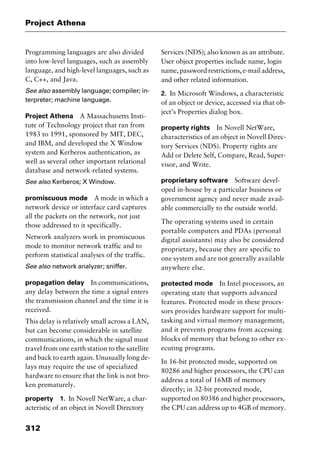 Project Athena
312
Programming languages are also divided
into low-level languages, such as assembly
language, and high-level languages, such as
C, C++, and Java.
See also assembly language; compiler; in-
terpreter; machine language.
Project Athena A Massachusetts Insti-
tute of Technology project that ran from
1983 to 1991, sponsored by MIT, DEC,
and IBM, and developed the X Window
system and Kerberos authentication, as
well as several other important relational
database and network-related systems.
See also Kerberos; X Window.
promiscuous mode A mode in which a
network device or interface card captures
all the packets on the network, not just
those addressed to it specifically.
Network analyzers work in promiscuous
mode to monitor network traffic and to
perform statistical analyses of the traffic.
See also network analyzer; sniffer.
propagation delay In communications,
any delay between the time a signal enters
the transmission channel and the time it is
received.
This delay is relatively small across a LAN,
but can become considerable in satellite
communications, in which the signal must
travel from one earth station to the satellite
and back to earth again. Unusually long de-
lays may require the use of specialized
hardware to ensure that the link is not bro-
ken prematurely.
property 1. In Novell NetWare, a char-
acteristic of an object in Novell Directory
Services (NDS); also known as an attribute.
User object properties include name, login
name, password restrictions, e-mail address,
and other related information.
2. In Microsoft Windows, a characteristic
of an object or device, accessed via that ob-
ject’s Properties dialog box.
property rights In Novell NetWare,
characteristics of an object in Novell Direc-
tory Services (NDS). Property rights are
Add or Delete Self, Compare, Read, Super-
visor, and Write.
proprietary software Software devel-
oped in-house by a particular business or
government agency and never made avail-
able commercially to the outside world.
The operating systems used in certain
portable computers and PDAs (personal
digital assistants) may also be considered
proprietary, because they are specific to
one system and are not generally available
anywhere else.
protected mode In Intel processors, an
operating state that supports advanced
features. Protected mode in these proces-
sors provides hardware support for multi-
tasking and virtual memory management,
and it prevents programs from accessing
blocks of memory that belong to other ex-
ecuting programs.
In 16-bit protected mode, supported on
80286 and higher processors, the CPU can
address a total of 16MB of memory
directly; in 32-bit protected mode,
supported on 80386 and higher processors,
the CPU can address up to 4GB of memory.
2461book Page 312 Thursday, May 4, 2000 11:59 AM
Copyright © 2000 SYBEX Inc., Alameda, CA. www.sybex.com
 