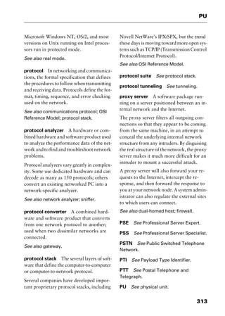 313
PU
Microsoft Windows NT, OS/2, and most
versions on Unix running on Intel proces-
sors run in protected mode.
See also real mode.
protocol In networking and communica-
tions, the formal specification that defines
the procedures to follow when transmitting
and receiving data. Protocols define the for-
mat, timing, sequence, and error checking
used on the network.
See also communications protocol; OSI
Reference Model; protocol stack.
protocol analyzer A hardware or com-
bined hardware and software product used
to analyze the performance data of the net-
work and to find and troubleshoot network
problems.
Protocol analyzers vary greatly in complex-
ity. Some use dedicated hardware and can
decode as many as 150 protocols; others
convert an existing networked PC into a
network-specific analyzer.
See also network analyzer; sniffer.
protocol converter A combined hard-
ware and software product that converts
from one network protocol to another;
used when two dissimilar networks are
connected.
See also gateway.
protocol stack The several layers of soft-
ware that define the computer-to-computer
or computer-to-network protocol.
Several companies have developed impor-
tant proprietary protocol stacks, including
Novell NetWare’s IPX/SPX, but the trend
these days is moving toward more open sys-
tems such as TCP/IP (Transmission Control
Protocol/Internet Protocol).
See also OSI Reference Model.
protocol suite See protocol stack.
protocol tunneling See tunneling.
proxy server A software package run-
ning on a server positioned between an in-
ternal network and the Internet.
The proxy server filters all outgoing con-
nections so that they appear to be coming
from the same machine, in an attempt to
conceal the underlying internal network
structure from any intruders. By disguising
the real structure of the network, the proxy
server makes it much more difficult for an
intruder to mount a successful attack.
A proxy server will also forward your re-
quests to the Internet, intercept the re-
sponse, and then forward the response to
you at your network node. A system admin-
istrator can also regulate the external sites
to which users can connect.
See also dual-homed host; firewall.
PSE See Professional Server Expert.
PSS See Professional Server Specialist.
PSTN See Public Switched Telephone
Network.
PTI See Payload Type Identifier.
PTT See Postal Telephone and
Telegraph.
PU See physical unit.
2461book Page 313 Thursday, May 4, 2000 11:59 AM
Copyright © 2000 SYBEX Inc., Alameda, CA. www.sybex.com
 