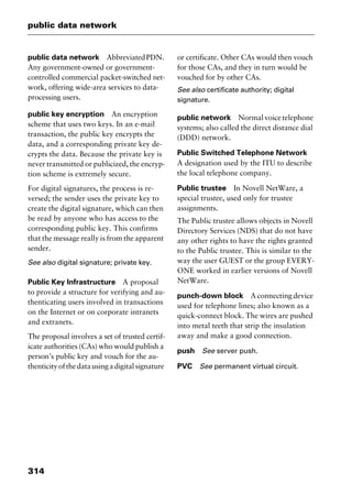public data network
314
public data network AbbreviatedPDN.
Any government-owned or government-
controlled commercial packet-switched net-
work, offering wide-area services to data-
processing users.
public key encryption An encryption
scheme that uses two keys. In an e-mail
transaction, the public key encrypts the
data, and a corresponding private key de-
crypts the data. Because the private key is
never transmitted or publicized, the encryp-
tion scheme is extremely secure.
For digital signatures, the process is re-
versed; the sender uses the private key to
create the digital signature, which can then
be read by anyone who has access to the
corresponding public key. This confirms
that the message really is from the apparent
sender.
See also digital signature; private key.
Public Key Infrastructure A proposal
to provide a structure for verifying and au-
thenticating users involved in transactions
on the Internet or on corporate intranets
and extranets.
The proposal involves a set of trusted certif-
icate authorities (CAs) who would publish a
person’s public key and vouch for the au-
thenticityofthedatausingadigitalsignature
or certificate. Other CAs would then vouch
for those CAs, and they in turn would be
vouched for by other CAs.
See also certificate authority; digital
signature.
public network Normalvoicetelephone
systems; also called the direct distance dial
(DDD) network.
Public Switched Telephone Network
A designation used by the ITU to describe
the local telephone company.
Public trustee In Novell NetWare, a
special trustee, used only for trustee
assignments.
The Public trustee allows objects in Novell
Directory Services (NDS) that do not have
any other rights to have the rights granted
to the Public trustee. This is similar to the
way the user GUEST or the group EVERY-
ONE worked in earlier versions of Novell
NetWare.
punch-down block A connecting device
used for telephone lines; also known as a
quick-connect block. The wires are pushed
into metal teeth that strip the insulation
away and make a good connection.
push See server push.
PVC See permanent virtual circuit.
2461book Page 314 Thursday, May 4, 2000 11:59 AM
Copyright © 2000 SYBEX Inc., Alameda, CA. www.sybex.com
 