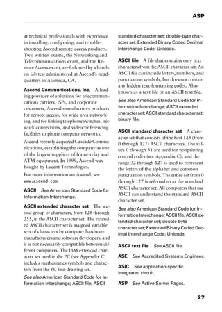27
ASP
at technical professionals with experience
in installing, configuring, and trouble-
shooting Ascend remote-access products.
Two written exams, the Networking and
Telecommunications exam, and the Re-
mote Access exam, are followed by a hands-
on lab test administered at Ascend’s head-
quarters in Alameda, CA.
Ascend Communications, Inc. A lead-
ing provider of solutions for telecommuni-
cations carriers, ISPs, and corporate
customers, Ascend manufactures products
for remote access, for wide area network-
ing, and for linking telephone switches, net-
work connections, and videoconferencing
facilities to phone company networks.
Ascend recently acquired Cascade Commu-
nications, establishing the company as one
of the largest suppliers of frame-relay and
ATM equipment. In 1999, Ascend was
bought by Lucent Technologies.
For more information on Ascend, see
www.ascend.com.
ASCII See American Standard Code for
Information Interchange.
ASCII extended character set The sec-
ond group of characters, from 128 through
255, in the ASCII character set. The extend-
ed ASCII character set is assigned variable
sets of characters by computer hardware
manufacturersandsoftwaredevelopers,and
it is not necessarily compatible between dif-
ferent computers. The IBM extended char-
acter set used in the PC (see Appendix C)
includes mathematics symbols and charac-
ters from the PC line-drawing set.
See also American Standard Code for In-
formation Interchange; ASCII file; ASCII
standard character set; double-byte char-
acter set; Extended Binary Coded Decimal
Interchange Code; Unicode.
ASCII file A file that contains only text
characters from the ASCII character set. An
ASCII file can include letters, numbers, and
punctuation symbols, but does not contain
any hidden text-formatting codes. Also
known as a text file or an ASCII text file.
See also American Standard Code for In-
formation Interchange; ASCII extended
characterset;ASCIIstandardcharacterset;
binary file.
ASCII standard character set A char-
acter set that consists of the first 128 (from
0 through 127) ASCII characters. The val-
ues 0 through 31 are used for nonprinting
control codes (see Appendix C), and the
range 32 through 127 is used to represent
the letters of the alphabet and common
punctuation symbols. The entire set from 0
through 127 is referred to as the standard
ASCII character set. All computers that use
ASCII can understand the standard ASCII
character set.
See also American Standard Code for In-
formation Interchange; ASCII file; ASCII ex-
tended character set; double-byte
character set; Extended Binary Coded Dec-
imal Interchange Code; Unicode.
ASCII text file See ASCII file.
ASE See Accredited Systems Engineer.
ASIC See application-specific
integrated circuit.
ASP See Active Server Pages.
2461book Page 27 Thursday, May 4, 2000 11:59 AM
Copyright © 2000 SYBEX Inc., Alameda, CA. www.sybex.com
 