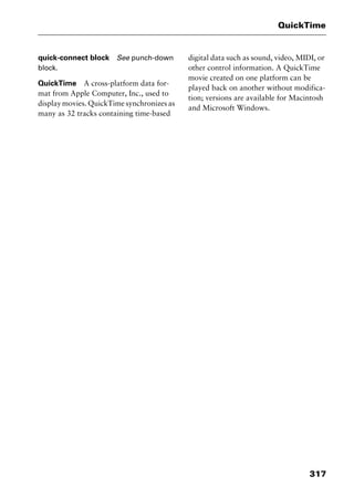 317
QuickTime
quick-connect block See punch-down
block.
QuickTime A cross-platform data for-
mat from Apple Computer, Inc., used to
display movies. QuickTime synchronizes as
many as 32 tracks containing time-based
digital data such as sound, video, MIDI, or
other control information. A QuickTime
movie created on one platform can be
played back on another without modifica-
tion; versions are available for Macintosh
and Microsoft Windows.
2461book Page 317 Thursday, May 4, 2000 11:59 AM
Copyright © 2000 SYBEX Inc., Alameda, CA. www.sybex.com
 