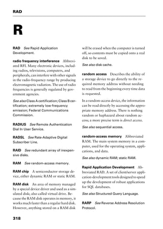 RAD
318
R
RAD See Rapid Application
Development.
radio frequency interference Abbrevi-
ated RFI. Many electronic devices, includ-
ing radios, televisions, computers, and
peripherals, can interfere with other signals
in the radio-frequency range by producing
electromagnetic radiation. The use of radio
frequencies is generally regulated by gov-
ernment agencies.
See also Class A certification; Class B cer-
tification; extremely low-frequency
emission; Federal Communications
Commission.
RADIUS See Remote Authentication
Dial In User Service.
RADSL See Rate-Adaptive Digital
Subscriber Line.
RAID See redundant array of inexpen-
sive disks.
RAM See random-access memory.
RAM chip A semiconductor storage de-
vice, either dynamic RAM or static RAM.
RAM disk An area of memory managed
by a special device driver and used as a sim-
ulated disk; also called virtual drive. Be-
cause the RAM disk operates in memory, it
works much faster than a regular hard disk.
However, anything stored on a RAM disk
will be erased when the computer is turned
off, so contents must be copied onto a real
disk to be saved.
See also disk cache.
random access Describes the ability of
a storage device to go directly to the re-
quired memory address without needing
to read from the beginning every time data
is requested.
In a random-access device, the information
can be read directly by accessing the appro-
priate memory address. There is nothing
random or haphazard about random ac-
cess; a more precise term is direct access.
See also sequential access.
random-access memory Abbreviated
RAM. The main system memory in a com-
puter, used for the operating system, appli-
cations, and data.
See also dynamic RAM; static RAM.
Rapid Application Development Ab-
breviated RAD. A set of client/server appli-
cation-development tools designed to speed
up the development of robust applications
for SQL databases.
See also Structured Query Language.
RARP See Reverse Address Resolution
Protocol.
2461book Page 318 Thursday, May 4, 2000 11:59 AM
Copyright © 2000 SYBEX Inc., Alameda, CA. www.sybex.com
 