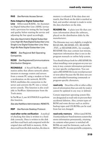 319
read-only memory
RAS See Remote Access Server.
Rate-Adaptive Digital Subscriber
Line Abbreviated RADSL. An Asymmet-
ric Digital Subscriber Line (ADSL) service
with a provision for testing the line length
and quality before starting the service and
adjusting the line speed accordingly.
See also Asymmetric Digital Subscriber
Line;High-Bit-RateDigitalSubscriberLine;
Single-Line Digital Subscriber Line; Very-
High-Bit-Rate Digital Subscriber Line.
RBOC See Regional Bell Operating
Companies.
RCDD See Registered Communications
Distribution Designer.
RCONSOLE A Novell NetWare work-
station utility that allows network admin-
istrators to manage routers and servers
from a remote PC using a modem or from
a workstation on the network. RCON-
SOLE establishes the connection to the
server and converts the PC into a virtual
server console. This function is also avail-
able in NetWare Administrator from the
Tools menu.
In NetWare 3, use ACONSOLE to perform
this function.
See also NetWare Administrator; REMOTE.
RDP See Remote Desktop Protocol.
read-after-write verification Amethod
of checking that data is written to a hard
disk correctly. Data is written to the disk
and then read back and compared with the
original data still held in memory. If the
data read from the disk matches, the data in
memory is released. If the data does not
match, that block on the disk is marked as
bad, and another attempt is made to write
the data elsewhere on the disk.
README file A plain text file that con-
tains information about the software,
placed on the distribution disks by the
manufacturer.
The filename may vary slightly; it might be
READ.ME, README.1ST, README
.TXT, or README.DOC, for example.
README files may contain last-minute,
important information that is not in the
program manuals or online help system.
You should always look for a README file
when installing a new program on your sys-
tem; it may contain information pertinent
to your specific configuration. You can
open a README file in any word processor
or text editor because the file does not con-
tain embedded formatting commands or
program-specific characters.
read-only Describes a file or other collec-
tion of information that can only be read; it
cannot be updated in any way or deleted.
Certain important operating system files
are designated as read-only to prevent their
accidental deletion. Also, certain types of
ROM and some devices such as archive
backup tapes and CD-ROMs can be read
from but not changed.
read-only memory Abbreviated ROM.
Asemiconductor-basedmemorysystemthat
stores information permanently, retaining
its contents when power is switched off.
ROMs are used for firmware, such as the
BIOSinthePC.Insomeportablecomputers,
2461book Page 319 Thursday, May 4, 2000 11:59 AM
Copyright © 2000 SYBEX Inc., Alameda, CA. www.sybex.com
 