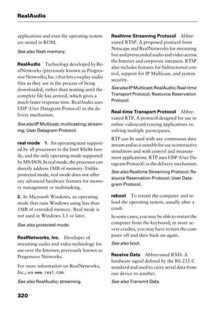 RealAudio
320
applications and even the operating system
are stored in ROM.
See also flash memory.
RealAudio Technology developed by Re-
alNetworks (previously known as Progres-
sive Networks, Inc.) that lets you play audio
files as they are in the process of being
downloaded, rather than waiting until the
complete file has arrived, which gives a
much faster response time. RealAudio uses
UDP (User Datagram Protocol) as the de-
livery mechanism.
See also IP Multicast; multicasting; stream-
ing; User Datagram Protocol.
real mode 1. An operating state support-
ed by all processors in the Intel 80x86 fam-
ily, and the only operating mode supported
by MS-DOS. In real mode, the processor can
directly address 1MB of memory. Unlike
protected mode, real mode does not offer
any advanced hardware features for memo-
ry management or multitasking.
2. In Microsoft Windows, an operating
mode that runs Windows using less than
1MB of extended memory. Real mode is
not used in Windows 3.1 or later.
See also protected mode.
RealNetworks, Inc. Developer of
streaming audio and video technology for
use over the Internet; previously known as
Progressive Networks.
For more information on RealNetworks,
Inc., see www.real.com.
See also RealAudio; streaming.
Realtime Streaming Protocol Abbre-
viated RTSP. A proposed protocol from
Netscape and RealNetworks for streaming
liveandprerecordedaudioandvideoacross
the Internet and corporate intranets. RTSP
also includes features for bidirectional con-
trol, support for IP Multicast, and system
security.
SeealsoIPMulticast;RealAudio;Real-time
Transport Protocol; Resource Reservation
Protocol.
Real-time Transport Protocol Abbre-
viated RTP. A protocol designed for use in
online videoconferencing applications in-
volving multiple participants.
RTP can be used with any continuous data
streamandsoissuitableforuseininteractive
simulators and with control and measure-
ment applications. RTP uses UDP (User Da-
tagram Protocol) as the delivery mechanism.
See also Realtime Streaming Protocol; Re-
source Reservation Protocol; User Data-
gram Protocol.
reboot To restart the computer and re-
load the operating system, usually after a
crash.
In some cases, you may be able to restart the
computer from the keyboard; in more se-
vere crashes, you may have to turn the com-
puter off and then back on again.
See also boot.
Receive Data Abbreviated RXD. A
hardware signal defined by the RS-232-C
standard and used to carry serial data from
one device to another.
See also Transmit Data.
2461book Page 320 Thursday, May 4, 2000 11:59 AM
Copyright © 2000 SYBEX Inc., Alameda, CA. www.sybex.com
 