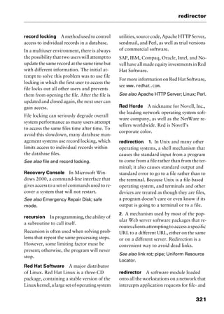 321
redirector
record locking A method used to control
access to individual records in a database.
In a multiuser environment, there is always
the possibility that two users will attempt to
update the same record at the same time but
with different information. The initial at-
tempt to solve this problem was to use file
locking in which the first user to access the
file locks out all other users and prevents
them from opening the file. After the file is
updated and closed again, the next user can
gain access.
File locking can seriously degrade overall
system performance as many users attempt
to access the same files time after time. To
avoid this slowdown, many database man-
agement systems use record locking, which
limits access to individual records within
the database files.
See also file and record locking.
Recovery Console In Microsoft Win-
dows 2000, a command-line interface that
gives access to a set of commands used to re-
cover a system that will not restart.
See also Emergency Repair Disk; safe
mode.
recursion In programming, the ability of
a subroutine to call itself.
Recursion is often used when solving prob-
lems that repeat the same processing steps.
However, some limiting factor must be
present; otherwise, the program will never
stop.
Red Hat Software A major distributor
of Linux. Red Hat Linux is a three-CD
package, containing a stable version of the
Linux kernel, a large set of operating system
utilities, source code, Apache HTTP Server,
sendmail, and Perl, as well as trial versions
of commercial software.
SAP, IBM, Compaq, Oracle, Intel, and No-
vell have all made equity investments in Red
Hat Software.
For more information on Red Hat Software,
see www.redhat.com.
See also Apache HTTP Server; Linux; Perl.
Red Horde A nickname for Novell, Inc.,
the leading network operating system soft-
ware company, as well as the NetWare re-
sellers worldwide. Red is Novell’s
corporate color.
redirection 1. In Unix and many other
operating systems, a shell mechanism that
causes the standard input from a program
to come from a file rather than from the ter-
minal; it also causes standard output and
standard error to go to a file rather than to
the terminal. Because Unix is a file-based
operating system, and terminals and other
devices are treated as though they are files,
a program doesn’t care or even know if its
output is going to a terminal or to a file.
2. A mechanism used by most of the pop-
ular Web server software packages that re-
routes clients attempting to access a specific
URL to a different URL, either on the same
or on a different server. Redirection is a
convenient way to avoid dead links.
See also link rot; pipe; Uniform Resource
Locator.
redirector A software module loaded
onto all the workstations on a network that
intercepts application requests for file- and
2461book Page 321 Thursday, May 4, 2000 11:59 AM
Copyright © 2000 SYBEX Inc., Alameda, CA. www.sybex.com
 