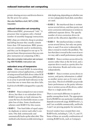 reduced instruction set computing
322
printer-sharing services and diverts them to
the file server for action.
See also NetWare shell; NETx.COM;
requester.
reduced instruction set computing
Abbreviated RISC, pronounced “risk.” A
processor that recognizes only a limited
number of assembly-language instructions.
RISC chips are relatively cheap to produce
and debug because they usually contain
fewer than 128 instructions. RISC proces-
sors are commonly used in workstations,
and they can be designed to run up to 70
percent faster than processors that use com-
plex instruction set computing (CISC).
See also complex instruction set comput-
ing; IBM RS/6000; instruction set.
redundant array of inexpensive
disks Abbreviated RAID. In networking
and mission-critical applications, a method
of using several hard disk drives (often SCSI
or Integrated Drive Electronics [IDE] drives)
in an array to provide fault tolerance in the
event that one or more than one drive fails.
Each level of RAID is designed for a specific
use:
I
RAID 0 Data is striped over one or more
drives, but there is no redundant drive.
RAID 0 provides no fault tolerance be-
cause the loss of a hard disk means a com-
plete loss of data. Some classification
schemes omit RAID 0 for this reason.
I
RAID 1 Two hard disks of equal capac-
ity duplicate or mirror each other’s con-
tents. One disk continuously and
automaticallybacksuptheotherdisk.This
method is also known as disk mirroring or
disk duplexing, depending on whether one
or two independent hard-disk controllers
are used.
I
RAID 2 Bit-interleaved data is written
across several drives, and then parity and
error-correction information is written to
additional separate drives. The specific
number of error-correction drives de-
pends on the allocation algorithm in use.
I
RAID 3 Bit-interleaved data is written
across several drives, but only one parity
drive is used. If an error is detected, the
data is reread to resolve the problem. The
fact that data is reread in the event of an er-
ror may add a small performance penalty.
I
RAID 4 Data is written across drives by
sectors rather than at the bit level, and a
separate drive is used as a parity drive for
error detection. Reads and writes occur
independently.
I
RAID 5 Data is written across drives in
sectors, and parity information is added
as another sector, just as if it were ordi-
nary data. This level of RAID can provide
faster performance as the parity informa-
tion is written across all the drives, rather
than to a single parity drive.
There is not much difference in speed or
quality among these levels. The appropriate
level of RAID for any particular installation
depends on network usage. RAID levels 1, 3,
and 5 are available commercially, and levels
3 and 5 are proving popular for networks.
Several vendors have created their own
RAID levels, including 6, 7,10, 11, and 35.
Some of these are actually combinations of
existing RAID levels, such as Compaq’s
2461book Page 322 Thursday, May 4, 2000 11:59 AM
Copyright © 2000 SYBEX Inc., Alameda, CA. www.sybex.com
 