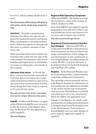 323
Registry
Level 0+1, which combines RAID levels 0
and 1.
Seealso backup;diskstriping;diskstriping
with parity; parity; single large expensive
disk.
reentrant Describes a programming
technique that allows one copy of a pro-
gram to be loaded into memory and shared.
When one program is executing reentrant
code, a different program can interrupt and
then start or continue execution of that
same code.
Many operating system service routines use
reentrant code so that only one copy of the
code is needed. The technique is also used in
multithreaded applications, in which differ-
ent events are taking place concurrently in
the computer.
reference time server In Novell Net-
Ware, a server that provides externally de-
rived time data to secondary time servers
and to workstations. Reference time servers
take part in time synchronization, but they
do not change their time except in response
to the external time source.
See also primary time server; secondary
time server; single reference time server.
regedit In Microsoft Windows, an appli-
cation that knowledgeable users can access
to edit the contents of the Registry data-
base. In Windows NT, this application is
called regedit32.
See also Registry.
Regional Bell Operating Companies
Abbreviated RBOC. The telephone compa-
nies formed as a result of the breakup of
AT&T, finalized in 1984.
Each of the RBOCs was assigned a specific
geographical area, and each of these areas
was divided into service areas known as lo-
cal access and transport areas (LATA).
See also Local Exchange Carrier.
Registered Communications Distribu-
tion Designer Abbreviated RCDD. A
certification from BICSI (a telecommunica-
tions association) for those involved in the
design and installation of low-voltage wir-
ing infrastructures in new construction or
in existing buildings. An additional special-
ization, RCDD: Local Area Network, is
available for those involved with designing
and installing LAN cabling.
Registry In the Microsoft Windows fam-
ily of operating systems, a system database
containing configuration information.
The operating system continually referenc-
es the Registry database for information on
users and groups, the applications installed
on the system and the type of document
each can create, what hardware is available
and which ports are in use, and property
sheets for folders and application icons.
Changes to the Registry are usually made
automaticallyasconfigurationinformation
is changed using Control Panel applications
or the Administrative Tools; however,
knowledgeable users can make changes di-
rectly using the application regedit or
regedit32.
2461book Page 323 Thursday, May 4, 2000 11:59 AM
Copyright © 2000 SYBEX Inc., Alameda, CA. www.sybex.com
 