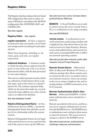 Registry Editor
324
TheRegistrydatabasereplacesthetext-based
.INI configuration files used in earlier ver-
sions of Windows and replaces the MS-DOS
configuration files AUTOEXEC.BAT and
CONFIG.SYS.
See also regedit.
Registry Editor See regedit.
regular expression In Unix, a sequence
of characters that can match a set of fixed-
text strings used in searching for and replac-
ing text.
Many Unix programs, including vi, ed,
emacs, grep, and awk, use regular
expressions.
relational database A database model
in which the data always appears from the
point of view of the user to be a set of two-
dimensional tables, with the data presented
in rows and columns.
The rows in a table represent records, which
are collections of information about a spe-
cific topic, such as the entries in a doctor’s
patient list. The columns represent fields,
which are the items that make up a record,
such as the name, address, city, state, and zip
code in an address list database.
See also database model.
Relative Distinguished Name In Nov-
ell Directory Services (NDS), a shortened
Distinguished Name that identifies an ob-
ject by its relationship within the current
context.
Relative Distinguished Names do not begin
with a period, but you can use a period at the
end of the name to move up the NDS tree.
See also Common name; Context; Distin-
guished Name; NDS tree.
REMOTE A Novell NetWare server utili-
ty used to access the server console from a
PC or a workstation or by using a modem.
See also RCONSOLE.
remote access A workstation-to-net-
work connection, made using a modem and
a telephone line, that allows data to be sent
and received over large distances. Remote
access and authentication and security for
such access is managed differently in differ-
ent network operating systems.
See also private data network; public data
network; Virtual Private Network.
Remote Access Server Abbreviated
RAS. In Microsoft Windows NT Server, a
software package that allows remote users
to connect to the server via modem and ac-
cess network resources. Users can connect
to the server using a telephone line and an
analog modem, an ISDN connection, or an
X.25 network.
Remote Authentication Dial In User
Service Abbreviated RADIUS. A third-
party authentication server attached to a
network.
Remote users dial in to the server, and the ac-
cess server requests authentication services
from the RADIUS server. The RADIUS serv-
er authenticates users and gives them access
to network resources. The access server is
acting as a client to the RADIUS server.
See also access server; authentication;
challenge-response authentication.
2461book Page 324 Thursday, May 4, 2000 11:59 AM
Copyright © 2000 SYBEX Inc., Alameda, CA. www.sybex.com
 