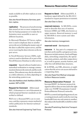 327
Resource Reservation Protocol
made available to all other replicas as soon
as possible.
See also Novell Directory Services; parti-
tion; replica.
replication Theprocessofsynchronizing
data stored on two or more computers ei-
ther for backup purposes or to make the in-
formation more accessible to users at
different locations.
In Microsoft Windows NT Server, replica-
tion is used to duplicate data to another
server; the server holding the master copy of
the data is called the export server, and the
server receiving the data is known as the im-
port server.
In Novell Directory Services (NDS), repli-
cation is used to distribute all or part of the
Novell Directory Database to other servers.
requester Special software loaded onto a
networked workstation to manage commu-
nicationsbetweenthenetworkandthework-
station.Thissoftwaremayalsobereferredto
as a shell, redirector, or client, depending on
the networking system in use.
See also NetWare shell; NetWare DOS Re-
quester; NETx.COM.
Request for Comment Abbreviated
RFC. A document or a set of documents in
which proposed Internet standards are de-
scribed or defined.
Well over a thousand RFCs are in exist-
ence, and they represent a major method of
online publication for Internet technical
standards.
See also Internet Engineering Task Force.
Request to Send Abbreviated RTS. A
hardware signal defined by the RS-232-C
standard to request permission to transmit.
See also Clear to Send.
reserved memory In MS-DOS, a term
used to describe that area of memory
between 640Kb and 1MB, also known as
upper memory. Reserved memory is used
by MS-DOS to store system and video
information.
See also memory management.
reserved word See keyword.
resource 1. Any part of a computer sys-
tem that can be used by a program as it runs.
Resources include memory, hard and floppy
disks, networking components, the operat-
ing system, printers, and other output devic-
es, as well as queues, security features, and
other less well defined data structures.
2. In HTML, any URL, directory, or appli-
cation that the server can access and send to
a requesting client.
See also HyperText Markup Language;
Uniform Resource Locator.
Resource Reservation Protocol Ab-
breviated RSVP. An Internet protocol de-
signedtodeliverdataontimeandintheright
order over TCP/IP (Transmission Control
Protocol/Internet Protocol) networks.
RSVPisacontrolandsignalingprotocol,not
a routing protocol, and it works by reserving
bandwidth from one end system to another;
thisreducesthebandwidthavailabletoother
users.
See also IP switching; Real-time Transport
Protocol.
2461book Page 327 Thursday, May 4, 2000 11:59 AM
Copyright © 2000 SYBEX Inc., Alameda, CA. www.sybex.com
 