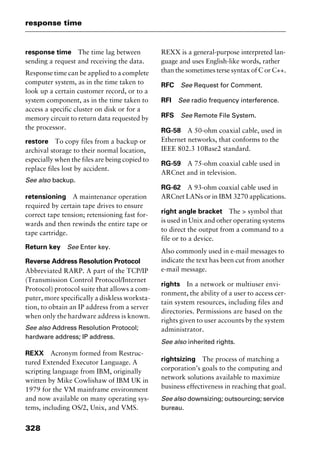 response time
328
response time The time lag between
sending a request and receiving the data.
Response time can be applied to a complete
computer system, as in the time taken to
look up a certain customer record, or to a
system component, as in the time taken to
access a specific cluster on disk or for a
memory circuit to return data requested by
the processor.
restore To copy files from a backup or
archival storage to their normal location,
especially when the files are being copied to
replace files lost by accident.
See also backup.
retensioning A maintenance operation
required by certain tape drives to ensure
correct tape tension; retensioning fast for-
wards and then rewinds the entire tape or
tape cartridge.
Return key See Enter key.
Reverse Address Resolution Protocol
Abbreviated RARP. A part of the TCP/IP
(Transmission Control Protocol/Internet
Protocol) protocol suite that allows a com-
puter, more specifically a diskless worksta-
tion, to obtain an IP address from a server
when only the hardware address is known.
See also Address Resolution Protocol;
hardware address; IP address.
REXX Acronym formed from Restruc-
tured Extended Executor Language. A
scripting language from IBM, originally
written by Mike Cowlishaw of IBM UK in
1979 for the VM mainframe environment
and now available on many operating sys-
tems, including OS/2, Unix, and VMS.
REXX is a general-purpose interpreted lan-
guage and uses English-like words, rather
than the sometimes terse syntax of C or C++.
RFC See Request for Comment.
RFI See radio frequency interference.
RFS See Remote File System.
RG-58 A 50-ohm coaxial cable, used in
Ethernet networks, that conforms to the
IEEE 802.3 10Base2 standard.
RG-59 A 75-ohm coaxial cable used in
ARCnet and in television.
RG-62 A 93-ohm coaxial cable used in
ARCnet LANs or in IBM 3270 applications.
right angle bracket The > symbol that
is used in Unix and other operating systems
to direct the output from a command to a
file or to a device.
Also commonly used in e-mail messages to
indicate the text has been cut from another
e-mail message.
rights In a network or multiuser envi-
ronment, the ability of a user to access cer-
tain system resources, including files and
directories. Permissions are based on the
rights given to user accounts by the system
administrator.
See also inherited rights.
rightsizing The process of matching a
corporation’s goals to the computing and
network solutions available to maximize
business effectiveness in reaching that goal.
See also downsizing; outsourcing; service
bureau.
2461book Page 328 Thursday, May 4, 2000 11:59 AM
Copyright © 2000 SYBEX Inc., Alameda, CA. www.sybex.com
 
