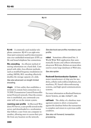 RJ-45
330
RJ-11
RJ-45 A commonly used modular tele-
phone connector. RJ-45 is an eight-wire
(four-pair) connector used for data transmis-
sion over unshielded twisted-pair (UTP) ca-
ble and leased telephone line connections.
RLL encoding An efficient method of
storing information on a hard disk. Com-
pared with older, less-efficient methods,
such as modified frequency modulation en-
coding (MFM), RLL encoding effectively
doubles the storage capacity of a disk.
See also advanced run-length limited
encoding.
rlogin A Unix utility that establishes a
terminal to remote host connection on a
TCP/IP (Transmission Control Protocol/In-
ternet Protocol) network. Once the connec-
tion is established, any commands you
enter will run on the remote system.
roaming user profile In Microsoft Win-
dows NT Server, a user profile stored on the
server and downloaded to a workstation
that follows a user from one computer to
another, allowing users to access their pro-
file from any location on the network.
See also local user profile; mandatory user
profile.
robot Sometimes abbreviated bot. A
World Wide Web application that auto-
matically locates and collects information
about new Web sites. Robots are most often
used to create large databases of Web sites.
See also spider.
Rockwell Semiconductor Systems A
major manufacturer of chip sets for mo-
dems, cellular and cordless telephones, fax
machines, PC-based videoconferencing
systems, and high-speed communications
systems.
For more information on Rockwell Semicon-
ductor Systems, see www.rockwell.com.
roll back The ability of a database man-
agement system to abort a transaction
against the database before the transaction
is complete and return to a previous stable
condition.
See also roll forward; transaction
processing.
2461book Page 330 Thursday, May 4, 2000 11:59 AM
Copyright © 2000 SYBEX Inc., Alameda, CA. www.sybex.com
 