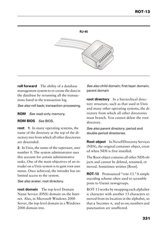 331
ROT-13
RJ-45
roll forward The ability of a database
management system to re-create the data in
the database by rerunning all the transac-
tions listed in the transaction log.
See also roll back; transaction processing.
ROM See read-only memory.
ROM BIOS See BIOS.
root 1. In many operating systems, the
name of the directory at the top of the di-
rectory tree from which all other directories
are descended.
2. In Unix, the name of the superuser, user
number 0. The system administrator uses
this account for certain administrative
tasks. One of the main objectives of an in-
truder on a Unix system is to gain root user
status. Once achieved, the intruder has un-
limited access to the system.
See also avatar; root directory.
root domain The top-level Domain
Name Service (DNS) domain on the Inter-
net. Also, in Microsoft Windows 2000
Server, the top-level domain in a Windows
2000 domain tree.
See also child domain; first-layer domain;
parent domain
root directory In a hierarchical direc-
tory structure, such as that used in Unix
and many other operating systems, the di-
rectory from which all other directories
must branch. You cannot delete the root
directory.
See also parent directory; period and
double-period directories.
Root object InNovellDirectoryServices
(NDS), the original container object, creat-
ed when NDS is first installed.
The Root object contains all other NDS ob-
jects and cannot be deleted, renamed, or
moved. Sometimes written [Root].
ROT-13 Pronounced “rote-13.”A simple
encoding scheme often used to scramble
posts to Usenet newsgroups.
ROT-13 works by swapping each alphabet-
ic character with another 13 characters re-
moved from its location in the alphabet, so
that a becomes n, and so on; numbers and
punctuation are unaffected.
2461book Page 331 Thursday, May 4, 2000 11:59 AM
Copyright © 2000 SYBEX Inc., Alameda, CA. www.sybex.com
 
