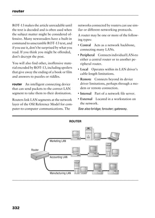 router
332
ROT-13 makes the article unreadable until
the text is decoded and is often used when
the subject matter might be considered of-
fensive. Many newsreaders have a built-in
command to unscramble ROT-13 text, and
if you use it, don’t be surprised by what you
read. If you think you might be offended,
don’t decrypt the post.
You will also find other, inoffensive mate-
rial encoded by ROT-13, including spoilers
that give away the ending of a book or film
and answers to puzzles or riddles.
router An intelligent connecting device
that can send packets to the correct LAN
segment to take them to their destination.
Routers link LAN segments at the network
layer of the OSI Reference Model for com-
puter-to-computer communications. The
networks connected by routers can use sim-
ilar or different networking protocols.
A router may be one or more of the follow-
ing types:
I
Central Acts as a network backbone,
connecting many LANs.
I
Peripheral ConnectsindividualLANsto
either a central router or to another pe-
ripheral router.
I
Local Operates within its LAN driver’s
cable-length limitations.
I
Remote Connects beyond its device
driver limitations, perhaps through a mo-
dem or remote connection.
I
Internal Part of a network file server.
I
External Located in a workstation on
the network.
See also bridge; brouter; gateway.
ROUTER
2461book Page 332 Thursday, May 4, 2000 11:59 AM
Copyright © 2000 SYBEX Inc., Alameda, CA. www.sybex.com
 