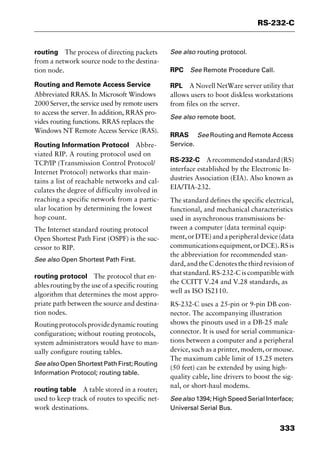 333
RS-232-C
routing The process of directing packets
from a network source node to the destina-
tion node.
Routing and Remote Access Service
Abbreviated RRAS. In Microsoft Windows
2000 Server, the service used by remote users
to access the server. In addition, RRAS pro-
vides routing functions. RRAS replaces the
Windows NT Remote Access Service (RAS).
Routing Information Protocol Abbre-
viated RIP. A routing protocol used on
TCP/IP (Transmission Control Protocol/
Internet Protocol) networks that main-
tains a list of reachable networks and cal-
culates the degree of difficulty involved in
reaching a specific network from a partic-
ular location by determining the lowest
hop count.
The Internet standard routing protocol
Open Shortest Path First (OSPF) is the suc-
cessor to RIP.
See also Open Shortest Path First.
routing protocol The protocol that en-
ables routing by the use of a specific routing
algorithm that determines the most appro-
priate path between the source and destina-
tion nodes.
Routingprotocolsprovidedynamicrouting
configuration; without routing protocols,
system administrators would have to man-
ually configure routing tables.
See also Open Shortest Path First; Routing
Information Protocol; routing table.
routing table A table stored in a router;
used to keep track of routes to specific net-
work destinations.
See also routing protocol.
RPC See Remote Procedure Call.
RPL A Novell NetWare server utility that
allows users to boot diskless workstations
from files on the server.
See also remote boot.
RRAS See Routing and Remote Access
Service.
RS-232-C Arecommendedstandard(RS)
interface established by the Electronic In-
dustries Association (EIA). Also known as
EIA/TIA-232.
The standard defines the specific electrical,
functional, and mechanical characteristics
used in asynchronous transmissions be-
tween a computer (data terminal equip-
ment, or DTE) and a peripheral device (data
communicationsequipment,orDCE).RSis
the abbreviation for recommended stan-
dard, and the C denotes the third revision of
that standard. RS-232-C is compatible with
the CCITT V.24 and V.28 standards, as
well as ISO IS2110.
RS-232-C uses a 25-pin or 9-pin DB con-
nector. The accompanying illustration
shows the pinouts used in a DB-25 male
connector. It is used for serial communica-
tions between a computer and a peripheral
device, such as a printer, modem, or mouse.
The maximum cable limit of 15.25 meters
(50 feet) can be extended by using high-
quality cable, line drivers to boost the sig-
nal, or short-haul modems.
See also 1394; High Speed Serial Interface;
Universal Serial Bus.
2461book Page 333 Thursday, May 4, 2000 11:59 AM
Copyright © 2000 SYBEX Inc., Alameda, CA. www.sybex.com
 