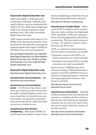 29
asynchronous transmission
Asymmetric Digital Subscriber Line
Abbreviated ADSL. A high-speed data
transmission technology originally devel-
oped by Bellcore and now standardized by
ANSI as T1.413. ADSL delivers high band-
width over existing twisted-pair copper
telephone lines. Also called Asymmetric
Digital Subscriber Loop.
ADSL supports speeds in the range of 1.5 to
9Mbps in the downstream direction (from
the network to the subscriber) and supports
upstream speeds in the range of 16 Kbps to
640 Kbps; hence, the term asymmetric.
See also Digital Subscriber Line; High-Bit-
Rate Digital Subscriber Line; Rate-Adaptive
Digital Subscriber Line; Single-Line Digi-
tal Subscriber Line; Very-High-Bit-Rate
Digital Subscriber Line.
Assymetric Digital Subscriber Loop
See Assymetric Digital Subscriber Line.
asynchronous communications See
asynchronous transmission.
asynchronous communications
server A LAN server that allows a net-
work user to dial out of the network into
the public switched telephone system or to
access leased lines for asynchronous com-
munications. Asynchronous communica-
tions servers may also be called dial-in/dial-
out servers or modem servers.
asynchronous time-division
multiplexing Abbreviated ATDM. An
asynchronous and adaptive version of time-
division multiplexing in which time slots are
allocated dynamically based on demand.
See also time-division multiplexing.
Asynchronous Transfer Mode Abbre-
viated ATM. A method used for transmit-
ting voice, video, and data over high-speed
LANs and WANs. ATM uses continuous
bursts of fixed-length packets called cells to
transmit data. The basic packet consists of
53 bytes, 5 of which are used for control
functions and 48 for data.
ATM is a connection-oriented protocol,
and two kinds of connections are possible:
I
Permanent virtual circuits (PVCs), in
which connections are created manually
I
Switched virtual circuits (SVCs), in which
connections are made automatically
Speeds of up to 2.488Gbps have been
achieved in testing. ATM will find wide ac-
ceptance in the LAN and WAN arenas as a
solution to integrating disparate networks
over large geographical distances. Also
known as cell relay.
See also permanent virtual circuit;
switched virtual circuit.
asynchronous transmission Amethod
of data transmission that uses start bits and
stop bits to coordinate the flow of data so
that the time intervals between individual
characters do not need to be equal. Parity
also may be used to check the accuracy of
the data received.
See also communications parameters;
data bits; synchronous transmission.
2461book Page 29 Thursday, May 4, 2000 11:59 AM
Copyright © 2000 SYBEX Inc., Alameda, CA. www.sybex.com
 