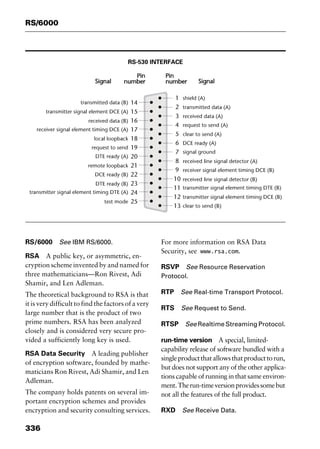 RS/6000
336
RS-530 INTERFACE
RS/6000 See IBM RS/6000.
RSA A public key, or asymmetric, en-
cryption scheme invented by and named for
three mathematicians—Ron Rivest, Adi
Shamir, and Len Adleman.
The theoretical background to RSA is that
it is very difficult to find the factors of a very
large number that is the product of two
prime numbers. RSA has been analyzed
closely and is considered very secure pro-
vided a sufficiently long key is used.
RSA Data Security A leading publisher
of encryption software, founded by mathe-
maticians Ron Rivest, Adi Shamir, and Len
Adleman.
The company holds patents on several im-
portant encryption schemes and provides
encryption and security consulting services.
For more information on RSA Data
Security, see www.rsa.com.
RSVP See Resource Reservation
Protocol.
RTP See Real-time Transport Protocol.
RTS See Request to Send.
RTSP See Realtime Streaming Protocol.
run-time version A special, limited-
capability release of software bundled with a
singleproductthatallowsthatproducttorun,
but does not support any of the other applica-
tions capable of running in that same environ-
ment.Therun-timeversionprovidessomebut
not all the features of the full product.
RXD See Receive Data.
2461book Page 336 Thursday, May 4, 2000 11:59 AM
Copyright © 2000 SYBEX Inc., Alameda, CA. www.sybex.com
 