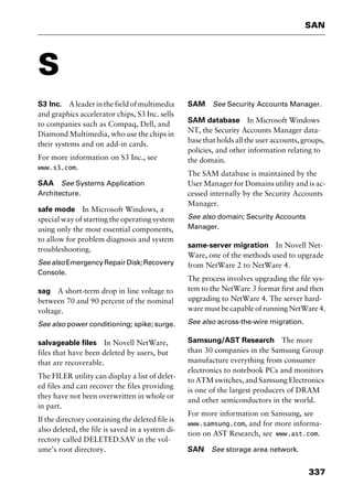 337
SAN
S
S3 Inc. Aleaderinthefieldofmultimedia
and graphics accelerator chips, S3 Inc. sells
to companies such as Compaq, Dell, and
Diamond Multimedia, who use the chips in
their systems and on add-in cards.
For more information on S3 Inc., see
www.s3.com.
SAA See Systems Application
Architecture.
safe mode In Microsoft Windows, a
special way of starting the operating system
using only the most essential components,
to allow for problem diagnosis and system
troubleshooting.
Seealso EmergencyRepairDisk;Recovery
Console.
sag A short-term drop in line voltage to
between 70 and 90 percent of the nominal
voltage.
See also power conditioning; spike; surge.
salvageable files In Novell NetWare,
files that have been deleted by users, but
that are recoverable.
The FILER utility can display a list of delet-
ed files and can recover the files providing
they have not been overwritten in whole or
in part.
If the directory containing the deleted file is
also deleted, the file is saved in a system di-
rectory called DELETED.SAV in the vol-
ume’s root directory.
SAM See Security Accounts Manager.
SAM database In Microsoft Windows
NT, the Security Accounts Manager data-
base that holds all the user accounts, groups,
policies, and other information relating to
the domain.
The SAM database is maintained by the
User Manager for Domains utility and is ac-
cessed internally by the Security Accounts
Manager.
See also domain; Security Accounts
Manager.
same-server migration In Novell Net-
Ware, one of the methods used to upgrade
from NetWare 2 to NetWare 4.
The process involves upgrading the file sys-
tem to the NetWare 3 format first and then
upgrading to NetWare 4. The server hard-
ware must be capable of running NetWare 4.
See also across-the-wire migration.
Samsung/AST Research The more
than 30 companies in the Samsung Group
manufacture everything from consumer
electronics to notebook PCs and monitors
to ATM switches, and Samsung Electronics
is one of the largest producers of DRAM
and other semiconductors in the world.
For more information on Samsung, see
www.samsung.com, and for more informa-
tion on AST Research, see www.ast.com.
SAN See storage area network.
2461book Page 337 Thursday, May 4, 2000 11:59 AM
Copyright © 2000 SYBEX Inc., Alameda, CA. www.sybex.com
 