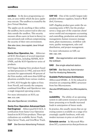 sandbox
338
sandbox In the Java programming sys-
tem, an area within which the Java applet
may execute. The sandbox is created by the
Java Virtual Machine.
The applet can do anything it likes within
the sandbox, but it cannot read or alter any
data outside the sandbox. This security
measure allows users (at least in theory) to
run untrusted code without compromising
the security of their own environment.
See also Java; Java applet; Java Virtual
Machine.
Santa Cruz Operation, Inc. Abbreviat-
ed SCO. Developers of several important
strains of Unix, including XENIX, SCO
UNIX, and the SCO OpenServer series of
products.
SCO began shipping Unix products based
on Intel processors in 1982, and now SCO
accounts for approximately 40 percent of
the Unix market, with more than 8,000 ap-
plications available from various vendors.
In 1995, SCO bought the rights to Unix
from Novell, and recently the company
combined UnixWare and OpenServer into
a single integrated operating system.
For more information on SCO, see
www.sco.com.
See also OpenServer; UnixWare.
Santa Cruz Operation Advanced Certi-
fied Engineer Abbreviated SCO ACE. A
certification from Santa Cruz Operation
based on its SCO Unix products. Three spe-
cializations are available: Server Track,
Open Server Track, and UnixWare Track.
SAP See Service Advertising Protocol.
SAP AG One of the world’s largest inde-
pendent software suppliers, based in Wall-
dorf, Germany.
SAP’s flagship product goes under the un-
assuming name of R/3, but the product
serves a large part of the corporate client/
server world and encompasses accounting
and controlling, production and materials
management, human resources manage-
ment, plant maintenance, workflow soft-
ware, quality management, sales and
distribution, and project management.
For more information on SAP, see
www.sap.com.
SAR See segmentation and reassem-
bly sublayer.
SAS See single-attached station.
SATAN See Security Administrator
Tool for Analyzing Networks.
Scalable Performance Architecture
Abbreviated SPARC. A 32-bit reduced in-
struction set computing (RISC) processor
from Sun Microsystems.
SeealsoSPARCstation;SunMicrosystems,
Inc.
scalablility The ability of an operating
system to add system resources to provide
faster processing or to handle increased
loads in anticipation of future needs.
In practice, this usually means that an op-
erating system is available on a range of in-
creasingly capable hardware, with only
modest increases in price at each level.
Schedule service In Microsoft Win-
dows NT, a system service that performs an
2461book Page 338 Thursday, May 4, 2000 11:59 AM
Copyright © 2000 SYBEX Inc., Alameda, CA. www.sybex.com
 