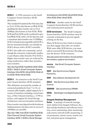 SCSI-2
340
SCSI-2 A 1994 extension to the Small
Computer System Interface (SCSI)
definition.
This standard broadened the 8-bit data bus
to 16 or 32 bits (also known as Wide SCSI),
doubling the data transfer rate to 10 or
20Mbps (also known as Fast SCSI). Wide
SCSI and Fast SCSI can be combined to give
Fast/Wide SCSI, with a 16-bit data bus and
a maximum data-transfer rate of 20Mbps.
SCSI-2isbackwardcompatiblewithSCSI-1,
but for maximum benefit, you should use
SCSI-2 devices with a SCSI-2 controller.
SCSI-2 also adds new commands, and al-
though the connector is physically smaller,
it uses 68 pins rather than the 50 in SCSI-1.
Higher data-transfer rates are achieved by
using synchronous rather than asynchro-
nous transfers.
See also Fast SCSI; Fast/Wide SCSI; SCSI;
SCSI-1; SCSI-3; Small Computer System
Interface; Ultra SCSI; Ultra2 SCSI; Wide Ul-
tra SCSI; Wide Ultra2 SCSI.
SCSI-3 An extension to the Small Com-
puter System Interface (SCSI) standard.
This definition increased the number of
connected peripherals from 7 to 16, in-
creased cable lengths, added support for a
variety of interfaces including a serial inter-
face, a Fibre Channel interface, a 1394 in-
terface, and support for Serial Storage
Architecture and several packet interfaces.
Data-transferratesdependonthehardware
implementation, but data rates in excess of
160Mbps are possible.
See also 1394; Fast SCSI; Fast/Wide SCSI;
Fibre Channel; Small Computer System
Interface; SCSI-1; SCSI-2; Serial Storage
Architecture;UltraSCSI;Ultra2SCSI;Wide
Ultra SCSI; Wide Ultra2 SCSI.
SCSI bus Another name for the Small
Computer System Interface (SCSI) interface
and communications protocol.
SCSI terminator The Small Computer
System Interface (SCSI) interface must be
correctly terminated to prevent signals
echoing on the bus.
Many SCSI devices have built-in termina-
tors that engage when they are needed.
With some older SCSI devices, you must
add an external SCSI terminator that plugs
into the device’s SCSI connector.
See also active termination; forced perfect
termination; passive termination.
scuzzy See Small Computer System
Interface.
SDH See Synchronous Digital
Hierarchy.
SDK See software development kit.
SDLC See Synchronous Data Link
Control.
SDRAM See synchronous DRAM.
SDSL SeeSingle-LineDigitalSubscriber
Line.
Seagate Desktop Management
Suite A package of network manage-
ment utilities from Seagate Software, Inc.,
that includes hardware and software inven-
tory, server monitoring, client monitoring
and control, network traffic monitoring, vi-
rus protection, remote access, remote con-
trol, and print-queue management.
2461book Page 340 Thursday, May 4, 2000 11:59 AM
Copyright © 2000 SYBEX Inc., Alameda, CA. www.sybex.com
 