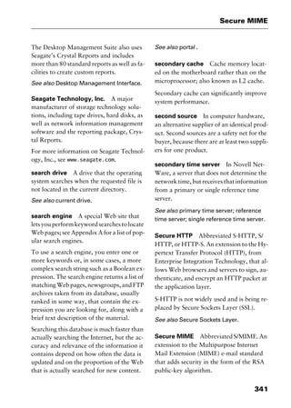 341
Secure MIME
The Desktop Management Suite also uses
Seagate’s Crystal Reports and includes
more than 80 standard reports as well as fa-
cilities to create custom reports.
See also Desktop Management Interface.
Seagate Technology, Inc. A major
manufacturer of storage technology solu-
tions, including tape drives, hard disks, as
well as network information management
software and the reporting package, Crys-
tal Reports.
For more information on Seagate Technol-
ogy, Inc., see www.seagate.com.
search drive A drive that the operating
system searches when the requested file is
not located in the current directory.
See also current drive.
search engine A special Web site that
letsyouperformkeywordsearchestolocate
Web pages; see Appendix A for a list of pop-
ular search engines.
To use a search engine, you enter one or
more keywords or, in some cases, a more
complex search string such as a Boolean ex-
pression. The search engine returns a list of
matching Web pages, newsgroups, and FTP
archives taken from its database, usually
ranked in some way, that contain the ex-
pression you are looking for, along with a
brief text description of the material.
Searching this database is much faster than
actually searching the Internet, but the ac-
curacy and relevance of the information it
contains depend on how often the data is
updated and on the proportion of the Web
that is actually searched for new content.
See also portal.
secondary cache Cache memory locat-
ed on the motherboard rather than on the
microprocessor; also known as L2 cache.
Secondary cache can significantly improve
system performance.
second source In computer hardware,
an alternative supplier of an identical prod-
uct. Second sources are a safety net for the
buyer, because there are at least two suppli-
ers for one product.
secondary time server In Novell Net-
Ware, a server that does not determine the
network time, but receives that information
from a primary or single reference time
server.
See also primary time server; reference
time server; single reference time server.
Secure HTTP Abbreviated S-HTTP, S/
HTTP, or HTTP-S. An extension to the Hy-
pertext Transfer Protocol (HTTP), from
Enterprise Integration Technology, that al-
lows Web browsers and servers to sign, au-
thenticate, and encrypt an HTTP packet at
the application layer.
S-HTTP is not widely used and is being re-
placed by Secure Sockets Layer (SSL).
See also Secure Sockets Layer.
Secure MIME Abbreviated S/MIME. An
extension to the Multipurpose Internet
Mail Extension (MIME) e-mail standard
that adds security in the form of the RSA
public-key algorithm.
2461book Page 341 Thursday, May 4, 2000 11:59 AM
Copyright © 2000 SYBEX Inc., Alameda, CA. www.sybex.com
 
