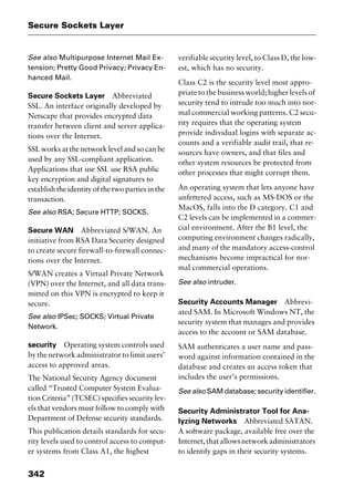 Secure Sockets Layer
342
See also Multipurpose Internet Mail Ex-
tension; Pretty Good Privacy; Privacy En-
hanced Mail.
Secure Sockets Layer Abbreviated
SSL. An interface originally developed by
Netscape that provides encrypted data
transfer between client and server applica-
tions over the Internet.
SSL works at the network level and so can be
used by any SSL-compliant application.
Applications that use SSL use RSA public
key encryption and digital signatures to
establish the identity of the two parties in the
transaction.
See also RSA; Secure HTTP; SOCKS.
Secure WAN Abbreviated S/WAN. An
initiative from RSA Data Security designed
to create secure firewall-to-firewall connec-
tions over the Internet.
S/WAN creates a Virtual Private Network
(VPN) over the Internet, and all data trans-
mitted on this VPN is encrypted to keep it
secure.
See also IPSec; SOCKS; Virtual Private
Network.
security Operating system controls used
by the network administrator to limit users’
access to approved areas.
The National Security Agency document
called “Trusted Computer System Evalua-
tion Criteria” (TCSEC) specifies security lev-
els that vendors must follow to comply with
Department of Defense security standards.
This publication details standards for secu-
rity levels used to control access to comput-
er systems from Class A1, the highest
verifiable security level, to Class D, the low-
est, which has no security.
Class C2 is the security level most appro-
priate to the business world; higher levels of
security tend to intrude too much into nor-
mal commercial working patterns. C2 secu-
rity requires that the operating system
provide individual logins with separate ac-
counts and a verifiable audit trail, that re-
sources have owners, and that files and
other system resources be protected from
other processes that might corrupt them.
An operating system that lets anyone have
unfettered access, such as MS-DOS or the
MacOS, falls into the D category. C1 and
C2 levels can be implemented in a commer-
cial environment. After the B1 level, the
computing environment changes radically,
and many of the mandatory access-control
mechanisms become impractical for nor-
mal commercial operations.
See also intruder.
Security Accounts Manager Abbrevi-
ated SAM. In Microsoft Windows NT, the
security system that manages and provides
access to the account or SAM database.
SAM authenticates a user name and pass-
word against information contained in the
database and creates an access token that
includes the user’s permissions.
See also SAM database; security identifier.
Security Administrator Tool for Ana-
lyzing Networks Abbreviated SATAN.
A software package, available free over the
Internet,thatallowsnetworkadministrators
to identify gaps in their security systems.
2461book Page 342 Thursday, May 4, 2000 11:59 AM
Copyright © 2000 SYBEX Inc., Alameda, CA. www.sybex.com
 