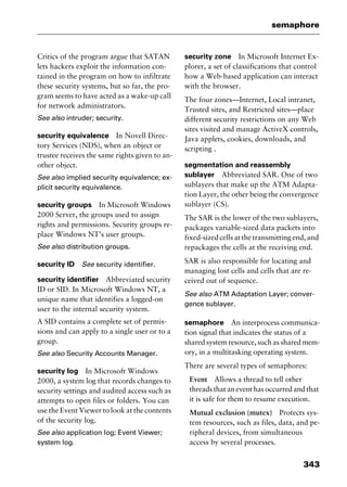 343
semaphore
Critics of the program argue that SATAN
lets hackers exploit the information con-
tained in the program on how to infiltrate
these security systems, but so far, the pro-
gram seems to have acted as a wake-up call
for network administrators.
See also intruder; security.
security equivalence In Novell Direc-
tory Services (NDS), when an object or
trustee receives the same rights given to an-
other object.
See also implied security equivalence; ex-
plicit security equivalence.
security groups In Microsoft Windows
2000 Server, the groups used to assign
rights and permissions. Security groups re-
place Windows NT’s user groups.
See also distribution groups.
security ID See security identifier.
security identifier Abbreviated security
ID or SID. In Microsoft Windows NT, a
unique name that identifies a logged-on
user to the internal security system.
A SID contains a complete set of permis-
sions and can apply to a single user or to a
group.
See also Security Accounts Manager.
security log In Microsoft Windows
2000, a system log that records changes to
security settings and audited access such as
attempts to open files or folders. You can
use the Event Viewer to look at the contents
of the security log.
See also application log; Event Viewer;
system log.
security zone In Microsoft Internet Ex-
plorer, a set of classifications that control
how a Web-based application can interact
with the browser.
The four zones—Internet, Local intranet,
Trusted sites, and Restricted sites—place
different security restrictions on any Web
sites visited and manage ActiveX controls,
Java applets, cookies, downloads, and
scripting .
segmentation and reassembly
sublayer Abbreviated SAR. One of two
sublayers that make up the ATM Adapta-
tion Layer, the other being the convergence
sublayer (CS).
The SAR is the lower of the two sublayers,
packages variable-sized data packets into
fixed-sizedcellsatthetransmittingend,and
repackages the cells at the receiving end.
SAR is also responsible for locating and
managing lost cells and cells that are re-
ceived out of sequence.
See also ATM Adaptation Layer; conver-
gence sublayer.
semaphore An interprocess communica-
tion signal that indicates the status of a
shared system resource, such as shared mem-
ory, in a multitasking operating system.
There are several types of semaphores:
Event Allows a thread to tell other
threads that an event has occurred and that
it is safe for them to resume execution.
Mutual exclusion (mutex) Protects sys-
tem resources, such as files, data, and pe-
ripheral devices, from simultaneous
access by several processes.
2461book Page 343 Thursday, May 4, 2000 11:59 AM
Copyright © 2000 SYBEX Inc., Alameda, CA. www.sybex.com
 