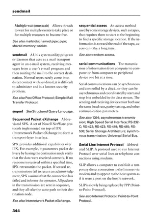 sendmail
344
Multiple wait (muxwait) Allows threads
to wait for multiple events to take place or
for multiple resources to become free.
See also mailslots; named pipe; pipe;
shared memory; socket.
sendmail A Unix system utility program
or daemon that acts as a mail transport
agent in an e-mail system, receiving mes-
sages from a user’s e-mail program and
then routing the mail to the correct desti-
nation. Normal users rarely come into
direct contact with sendmail; it is difficult
to administer and is a known security
problem.
See also Post Office Protocol; Simple Mail
Transfer Protocol.
sequel See Structured Query Language.
Sequenced Packet eXchange Abbre-
viated SPX. A set of Novell NetWare pro-
tocols implemented on top of IPX
(Internetwork Packet eXchange) to form a
transport-layer interface.
SPX provides additional capabilities over
IPX. For example, it guarantees packet de-
livery by having the destination node verify
that the data were received correctly. If no
response is received within a specified time,
SPX retransmits the packet. If several re-
transmissions fail to return an acknowledg-
ment, SPX assumes that the connection has
failed and informs the operator. All packets
in the transmission are sent in sequence,
and they all take the same path to their des-
tination node.
See also Internetwork Packet eXchange.
sequential access An access method
used by some storage devices, such as tapes,
that requires them to start at the beginning
to find a specific storage location. If the in-
formation is toward the end of the tape, ac-
cess can take a long time.
See also random access.
serial communications The transmis-
sion of information from computer to com-
puter or from computer to peripheral
device one bit at a time.
Serial communications can be synchronous
and controlled by a clock, or they can be
asynchronous and coordinated by start and
stop bits embedded in the data stream. The
sending and receiving devices must both use
the same baud rate, parity setting, and other
communication parameters.
See also 1394; asynchronous transmis-
sion; High Speed Serial Interface; RS-232-
C; RS-422; RS-423; RS-449; RS-485; RS-
530; Serial Storage Architecture; synchro-
nous transmission; Universal Serial Bus.
Serial Line Internet Protocol Abbrevi-
ated SLIP. A protocol used to run Internet
Protocol over serial lines or telephone con-
nections using modems.
SLIP allows a computer to establish a tem-
porary direct connection to the Internet via
modem and to appear to the host system as
if it were a port on the host’s network.
SLIP is slowly being replaced by PPP (Point-
to-Point Protocol).
See also Internet Protocol; Point-to-Point
Protocol.
2461book Page 344 Thursday, May 4, 2000 11:59 AM
Copyright © 2000 SYBEX Inc., Alameda, CA. www.sybex.com
 