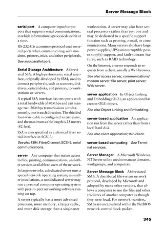 345
Server Message Block
serial port A computer input/output
port that supports serial communications,
in which information is processed one bit at
a time.
RS-232-C is a common protocol used on se-
rial ports when communicating with mo-
dems, printers, mice, and other peripherals.
See also parallel port.
Serial Storage Architecture Abbrevi-
ated SSA. A high-performance serial inter-
face, originally developed by IBM, used to
connect peripherals, such as scanners, disk
drives, optical disks, and printers, to work-
stations or servers.
A typical SSA interface has two ports with
a total bandwidth of 80Mbps and can man-
age two 20Mbps transmissions simulta-
neously, one in each direction. The shielded
four-wire cable is configured as two pairs,
and the maximum cable length is 25 meters
(82 feet).
SSA is also specified as a physical layer se-
rial interface in SCSI-3.
Seealso1394;FibreChannel;SCSI-3;serial
communications.
server Any computer that makes access
to files, printing, communications, and oth-
er services available to users of the network.
In large networks, a dedicated server runs a
special network operating system; in small-
er installations, a nondedicated server may
run a personal computer operating system
with peer-to-peer networking software run-
ning on top.
A server typically has a more advanced
processor, more memory, a larger cache,
and more disk storage than a single-user
workstation. A server may also have sev-
eral processors rather than just one and
may be dedicated to a specific support
function such as printing, e-mail, or com-
munications. Many servers also have large
power supplies, UPS (uninterruptible pow-
er supply) support, and fault-tolerant fea-
tures, such as RAID technology.
On the Internet, a server responds to re-
quests from a client, usually a Web browser.
See also access server; communications/
modem server; file server; print server;
Web server.
server application In Object Linking
and Embedding (OLE), an application that
creates OLE objects.
See also Object Linking and Embedding.
server-based application An applica-
tion run from the server rather than from a
local hard disk.
See also client application; thin client.
server-based computing See Termi-
nal services.
Server Manager A Microsoft Windows
NT Server utility used to manage domains,
workgroups, and computers.
Server Message Block Abbreviated
SMB. A distributed file-system network
protocol, developed by Microsoft and
adopted by many other vendors, that al-
lows a computer to use the files and other
resources of another computer as though
they were local. For network transfers,
SMBs are encapsulated within the NetBIOS
network control block packet.
2461book Page 345 Thursday, May 4, 2000 11:59 AM
Copyright © 2000 SYBEX Inc., Alameda, CA. www.sybex.com
 