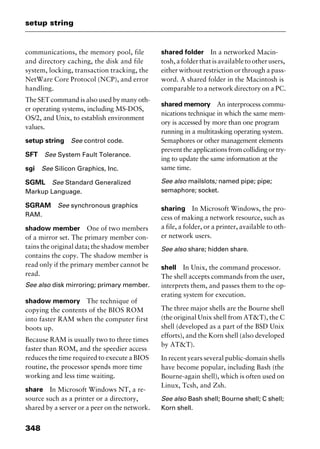 setup string
348
communications, the memory pool, file
and directory caching, the disk and file
system, locking, transaction tracking, the
NetWare Core Protocol (NCP), and error
handling.
The SET command is also used by many oth-
er operating systems, including MS-DOS,
OS/2, and Unix, to establish environment
values.
setup string See control code.
SFT See System Fault Tolerance.
sgi See Silicon Graphics, Inc.
SGML See Standard Generalized
Markup Language.
SGRAM See synchronous graphics
RAM.
shadow member One of two members
of a mirror set. The primary member con-
tains the original data; the shadow member
contains the copy. The shadow member is
read only if the primary member cannot be
read.
See also disk mirroring; primary member.
shadow memory The technique of
copying the contents of the BIOS ROM
into faster RAM when the computer first
boots up.
Because RAM is usually two to three times
faster than ROM, and the speedier access
reduces the time required to execute a BIOS
routine, the processor spends more time
working and less time waiting.
share In Microsoft Windows NT, a re-
source such as a printer or a directory,
shared by a server or a peer on the network.
shared folder In a networked Macin-
tosh, a folder that is available to other users,
either without restriction or through a pass-
word. A shared folder in the Macintosh is
comparable to a network directory on a PC.
shared memory An interprocess commu-
nications technique in which the same mem-
ory is accessed by more than one program
running in a multitasking operating system.
Semaphores or other management elements
prevent the applications from colliding or try-
ing to update the same information at the
same time.
See also mailslots; named pipe; pipe;
semaphore; socket.
sharing In Microsoft Windows, the pro-
cess of making a network resource, such as
a file, a folder, or a printer, available to oth-
er network users.
See also share; hidden share.
shell In Unix, the command processor.
The shell accepts commands from the user,
interprets them, and passes them to the op-
erating system for execution.
The three major shells are the Bourne shell
(the original Unix shell from AT&T), the C
shell (developed as a part of the BSD Unix
efforts), and the Korn shell (also developed
by AT&T).
In recent years several public-domain shells
have become popular, including Bash (the
Bourne-again shell), which is often used on
Linux, Tcsh, and Zsh.
See also Bash shell; Bourne shell; C shell;
Korn shell.
2461book Page 348 Thursday, May 4, 2000 11:59 AM
Copyright © 2000 SYBEX Inc., Alameda, CA. www.sybex.com
 