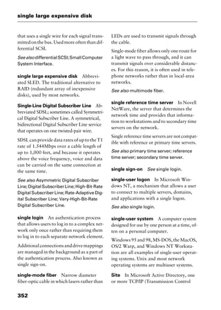 single large expensive disk
352
that uses a single wire for each signal trans-
mitted on the bus. Used more often than dif-
ferential SCSI.
Seealso differentialSCSI;SmallComputer
System Interface.
single large expensive disk Abbrevi-
ated SLED. The traditional alternative to
RAID (redundant array of inexpensive
disks), used by most networks.
Single-Line Digital Subscriber Line Ab-
breviated SDSL; sometimes called Symmetri-
cal Digital Subscriber Line. A symmetrical,
bidirectional Digital Subscriber Line service
that operates on one twisted-pair wire.
SDSL can provide data rates of up to the T1
rate of 1.544Mbps over a cable length of
up to 1,000 feet, and because it operates
above the voice frequency, voice and data
can be carried on the same connection at
the same time.
See also Asymmetric Digital Subscriber
Line;DigitalSubscriberLine;High-Bit-Rate
Digital Subscriber Line; Rate-Adaptive Dig-
ital Subscriber Line; Very-High-Bit-Rate
Digital Subscriber Line.
single login An authentication process
that allows users to log in to a complex net-
work only once rather than requiring them
to log in to each separate network element.
Additionalconnectionsanddrivemappings
are managed in the background as a part of
the authentication process. Also known as
single sign-on.
single-mode fiber Narrow diameter
fiber-optic cable in which lasers rather than
LEDs are used to transmit signals through
the cable.
Single-mode fiber allows only one route for
a light wave to pass through, and it can
transmit signals over considerable distanc-
es. For this reason, it is often used in tele-
phone networks rather than in local-area
networks.
See also multimode fiber.
single reference time server In Novell
NetWare, the server that determines the
network time and provides that informa-
tion to workstations and to secondary time
servers on the network.
Single reference time servers are not compat-
ible with reference or primary time servers.
See also primary time server; reference
time server; secondary time server.
single sign-on See single login.
single-user logon In Microsoft Win-
dows NT, a mechanism that allows a user
to connect to multiple servers, domains,
and applications with a single logon.
See also single login.
single-user system A computer system
designed for use by one person at a time, of-
ten on a personal computer.
Windows95and98,MS-DOS,theMacOS,
OS/2 Warp, and Windows NT Worksta-
tion are all examples of single-user operat-
ing systems. Unix and most network
operating systems are multiuser systems.
Site In Microsoft Active Directory, one
or more TCP/IP (Transmission Control
2461book Page 352 Thursday, May 4, 2000 11:59 AM
Copyright © 2000 SYBEX Inc., Alameda, CA. www.sybex.com
 