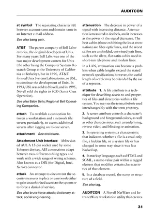 31
AUDITCON
at symbol The separating character (@)
betweenaccountnameanddomainnamein
an Internet e-mail address.
See also bang path.
AT&T The parent company of Bell Labo-
ratories, the original developers of Unix.
For many years Bell Labs was one of the
two major development centers for Unix
(the other being the Computer Systems Re-
search Group at the University of Califor-
nia at Berkeley), but in 1990, AT&T
formed Unix Systems Laboratories, or USL,
to continue the development of Unix. In
1993, USL was sold to Novell, and in 1995,
Novell sold the rights to SCO (Santa Cruz
Operation).
See also Baby Bells; Regional Bell Operat-
ing Companies.
attach To establish a connection be-
tween a workstation and a network file
server; particularly, to access additional
servers after logging on to one server.
attachment See enclosure.
Attachment Unit Interface Abbreviat-
ed AUI. A 15-pin socket used by some
Ethernet devices. AUI connections adapt
between two different cabling types and
work with a wide range of wiring schemes.
Also known as a DIX (for Digital, Intel,
Xerox) connector.
attack An attempt to circumvent the se-
curity measures in place on a network either
to gain unauthorized access to the system or
to force a denial of service.
See also brute-force attack; dictionary at-
tack; social engineering.
attenuation The decrease in power of a
signal with increasing distance. Attenua-
tion is measured in decibels, and it increases
as the power of the signal decreases. The
best cables (those exhibiting the least atten-
uation) are fiber-optic lines, and the worst
cables are unshielded, untwisted-pair lines,
such as the silver, flat-satin cables used in
short-run telephone and modem lines.
In a LAN, attenuation can become a prob-
lem when cable lengths exceed the stated
network specification; however, the useful
length of a cable may be extended by the use
of a repeater.
attribute 1. A file attribute is a tech-
nique for describing access to and proper-
ties of files and directories within a file
system. You may see the termattribute used
interchangeably with the term property.
2. A screen attribute controls a character’s
background and foreground colors, as well
as other characteristics, such as underlining,
reverse video, and blinking or animation.
3. In operating systems, a characteristic
that indicates whether a file is a read-only
file, a hidden file, or a system file or has
changed in some way since it was last
backed up.
4. InmarkuplanguagessuchasHTMLand
SGML, a name-value pair within a tagged
element that modifies certain characteris-
tics of that element.
5. In a database record, the name or struc-
ture of a field.
See also tag.
AUDITCON A Novell NetWare and In-
tranetWare workstation utility that creates
2461book Page 31 Thursday, May 4, 2000 11:59 AM
Copyright © 2000 SYBEX Inc., Alameda, CA. www.sybex.com
 