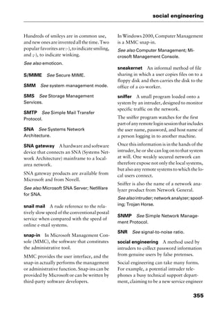 355
social engineering
Hundreds of smileys are in common use,
and new ones are invented all the time. Two
popularfavoritesare:-),toindicatesmiling,
and ;-), to indicate winking.
See also emoticon.
S/MIME See Secure MIME.
SMM See system management mode.
SMS See Storage Management
Services.
SMTP See Simple Mail Transfer
Protocol.
SNA See Systems Network
Architecture.
SNA gateway A hardware and software
device that connects an SNA (Systems Net-
work Architecture) mainframe to a local-
area network.
SNA gateway products are available from
Microsoft and from Novell.
See also Microsoft SNA Server; NetWare
for SNA.
snail mail A rude reference to the rela-
tively slow speed of the conventional postal
service when compared with the speed of
online e-mail systems.
snap-in In Microsoft Management Con-
sole (MMC), the software that constitutes
the administrative tool.
MMC provides the user interface, and the
snap-in actually performs the management
or administrative function. Snap-ins can be
provided by Microsoft or can be written by
third-party software developers.
In Windows 2000, Computer Management
is a MMC snap-in.
See also Computer Management; Mi-
crosoft Management Console.
sneakernet An informal method of file
sharing in which a user copies files on to a
floppy disk and then carries the disk to the
office of a co-worker.
sniffer A small program loaded onto a
system by an intruder, designed to monitor
specific traffic on the network.
The sniffer program watches for the first
partofanyremoteloginsessionthatincludes
the user name, password, and host name of
a person logging in to another machine.
Once this information is in the hands of the
intruder, he or she can log on to that system
at will. One weakly secured network can
therefore expose not only the local systems,
but also any remote systems to which the lo-
cal users connect.
Sniffer is also the name of a network ana-
lyzer product from Network General.
See also intruder; network analyzer; spoof-
ing; Trojan Horse.
SNMP See Simple Network Manage-
ment Protocol.
SNR See signal-to-noise ratio.
social engineering A method used by
intruders to collect password information
from genuine users by false pretenses.
Social engineering can take many forms.
For example, a potential intruder tele-
phones a busy technical support depart-
ment, claiming to be a new service engineer
2461book Page 355 Thursday, May 4, 2000 11:59 AM
Copyright © 2000 SYBEX Inc., Alameda, CA. www.sybex.com
 