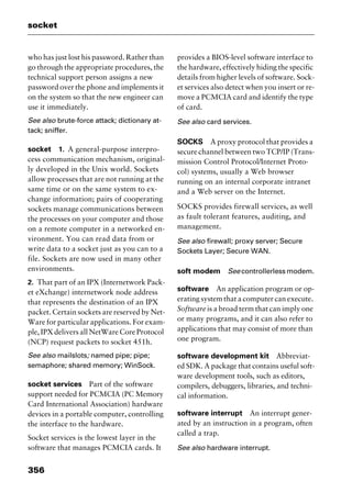 socket
356
who has just lost his password. Rather than
go through the appropriate procedures, the
technical support person assigns a new
password over the phone and implements it
on the system so that the new engineer can
use it immediately.
See also brute-force attack; dictionary at-
tack; sniffer.
socket 1. A general-purpose interpro-
cess communication mechanism, original-
ly developed in the Unix world. Sockets
allow processes that are not running at the
same time or on the same system to ex-
change information; pairs of cooperating
sockets manage communications between
the processes on your computer and those
on a remote computer in a networked en-
vironment. You can read data from or
write data to a socket just as you can to a
file. Sockets are now used in many other
environments.
2. That part of an IPX (Internetwork Pack-
et eXchange) internetwork node address
that represents the destination of an IPX
packet. Certain sockets are reserved by Net-
Ware for particular applications. For exam-
ple, IPX delivers all NetWare Core Protocol
(NCP) request packets to socket 451h.
See also mailslots; named pipe; pipe;
semaphore; shared memory; WinSock.
socket services Part of the software
support needed for PCMCIA (PC Memory
Card International Association) hardware
devices in a portable computer, controlling
the interface to the hardware.
Socket services is the lowest layer in the
software that manages PCMCIA cards. It
provides a BIOS-level software interface to
the hardware, effectively hiding the specific
details from higher levels of software. Sock-
et services also detect when you insert or re-
move a PCMCIA card and identify the type
of card.
See also card services.
SOCKS A proxy protocol that provides a
secure channel between two TCP/IP (Trans-
mission Control Protocol/Internet Proto-
col) systems, usually a Web browser
running on an internal corporate intranet
and a Web server on the Internet.
SOCKS provides firewall services, as well
as fault tolerant features, auditing, and
management.
See also firewall; proxy server; Secure
Sockets Layer; Secure WAN.
soft modem See controllerless modem.
software An application program or op-
erating system that a computer can execute.
Software is a broad term that can imply one
or many programs, and it can also refer to
applications that may consist of more than
one program.
software development kit Abbreviat-
ed SDK. A package that contains useful soft-
ware development tools, such as editors,
compilers, debuggers, libraries, and techni-
cal information.
software interrupt An interrupt gener-
ated by an instruction in a program, often
called a trap.
See also hardware interrupt.
2461book Page 356 Thursday, May 4, 2000 11:59 AM
Copyright © 2000 SYBEX Inc., Alameda, CA. www.sybex.com
 
