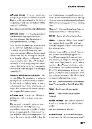 357
source license
software license A license to use a soft-
ware package subject to certain conditions.
Theseconditionsusuallydefinetherightsof
the purchaser and limit the liability of the
program’s publisher.
See also application metering; site license.
software piracy The illegal copying and
distribution of copyrighted software.
Copying software, like duplicating any
copyrighted material, is illegal.
In an attempt to discourage software pira-
cy, the Software Publishers Association
(SPA) has run several advertising cam-
paigns,includingabillboardshowingapair
of handcuffs and the message “Copy soft-
ware illegally and you could get this hard-
ware absolutely free.” The SPA has been
successful in persuading companies to in-
ventory their software so that corporations
know which software copies they have pur-
chased legally.
Software Publishers Association Ab-
breviated SPA. An association of software
developers and distributors most notable
for their tactics in fighting software piracy,
including extremely blunt advertising cam-
paigns and unannounced visits to compa-
nies suspected of acts of piracy.
software suite A selection of business
applications sold as a single integrated
package.
The standard version of a software suite
usually includes a word processor, a
spreadsheet, presentation graphics, and an
e-mail program, and the professional ver-
sion will often add a database program. The
cost of the suite is significantly less than the
cost of purchasing each application sepa-
rately. Additional benefits include inter-ap-
plicationcommunications,easyinstallation
of the whole package, and reduced training
time.
Microsoft Office and Lotus SmartSuite are
examples of popular software suites.
SOHO See small office/home office.
Solaris A version of Unix from SunSoft
that runs on Intel-based PCs and Sun
workstations; SunSoft is a subsidiary of
Sun Microsystems.
Solaris is based on Unix System V Release 4
and includes networking support, the
OpenWindows graphical user interface,
and DeskSet, an integrated desktop that in-
cludes some 50 productivity tools. Solaris
supports a Java Virtual Machine as well as
the Common Desktop Environment and
WebNFS. Multiprocessor systems are sup-
ported, and Solaris uses symmetrical multi-
processing techniques to take advantage of
the additional processing power.
See also Common Desktop Environment;
Java Virtual Machine; SunOS; WebNFS.
SOM See System Object Model.
SONET See Synchronous Optical
Network
source address The address portion of
a packet or datagram that identifies the
sender.
See also destination address.
source license A software license that
gives the user the right to possess and modify
2461book Page 357 Thursday, May 4, 2000 11:59 AM
Copyright © 2000 SYBEX Inc., Alameda, CA. www.sybex.com
 