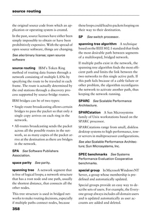 source routing
358
the original source code from which an ap-
plication or operating system is created.
In the past, source licenses have either been
simply impossible to obtain or have been
prohibitively expensive. With the spread of
open source software, things are changing.
See also binary license; open source
software
source routing IBM’s Token Ring
method of routing data frames through a
network consisting of multiple LANs by
specifying the route to be traveled in each
frame. The route is actually determined by
the end stations through a discovery pro-
cess supported by source-bridge routers.
IBM bridges can be of two types:
I
Single-route broadcasting allows certain
bridges to pass the packet so that only a
single copy arrives on each ring in the
network.
I
All-routes broadcasting sends the packet
across all the possible routes in the net-
work, so as many copies of the packet ar-
rive at the destination as there are bridges
in the network.
SPA See Software Publishers
Association.
space parity See parity.
spanning tree A network segment that
is free of logical loops; a network structure
that has a root node and one path, usually
the shortest distance, that connects all the
other nodes.
This tree structure is used in bridged net-
works to make routing decisions, especially
if multiple paths connect nodes, because
these loops could lead to packets looping on
their way to their destination.
SP See switch processor.
spanning tree algorithm A technique
based on the IEEE 802.1 standard that finds
the most desirable path between segments
of a multilooped, bridged network.
If multiple paths exist in the network, the
spanning tree algorithm finds the most effi-
cient path and limits the link between the
two networks to this single active path. If
this path fails because of a cable failure or
other problem, the algorithm reconfigures
the network to activate another path, thus
keeping the network running.
SPARC See Scalable Performance
Architecture.
SPARCstation A Sun Microsystems
family of Unix workstations based on the
SPARC processor.
SPARCstations range from small, diskless
desktop systems to high-performance, tow-
er servers in multiprocessor configurations.
See also Scalable Performance Architec-
ture; Sun Microsystems, Inc.
SPEC benchmarks See Systems
Performance Evaluation Cooperative
benchmarks.
special group InMicrosoftWindowsNT
Server, a group whose membership is pre-
defined and automatically updated.
Special groups provide an easy way to de-
scribe sets of users. For example, the Every-
one group always includes all domain users
and is updated automatically as user ac-
counts are added and deleted.
2461book Page 358 Thursday, May 4, 2000 11:59 AM
Copyright © 2000 SYBEX Inc., Alameda, CA. www.sybex.com
 
