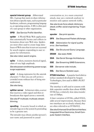 359
ST506 Interface
special interest group Abbreviated
SIG. A group that meets to share informa-
tion about a specific topic, such as particular
hardware, software, programming languag-
es, or operating systems. A SIG is often part
of a user group or other organization.
SPID See Service Profile Identifier.
spider A World Wide Web application
that automatically locates and collects in-
formation about new Web sites. Spiders
are most often used to create large data-
bases of Web sites that in turn are accessed
by search engines responding to user re-
quests for information.
See also robot; search engine.
spike A short, transient electrical signal,
often of very high amplitude.
Seealsopowerconditioning;powersurge;
surge suppressor.
splat A slang expression for the asterisk
character (*) that you can yell across a
crowded room without fear of being mis-
understood.
See also bang.
splitter server In Internet video, a server
that receives a video signal and then re-
broadcasts that signal across a network.
See also IP multicast; multicast; stream
thinning.
spoofing A security breach in which an
intruder logs on to the system by pretending
to be a genuine user.
The intruder may obtain another person’s
user name and password in casual
conversation or, in a more concerted
attack, may use a network analyzer to
monitor and capture network traffic.
See also brute-force attack; dictionary
attack; sniffer; social engineering; Trojan
Horse.
spooler See print spooler.
SPX See Sequenced Packet eXchange.
SQE Abbreviation for signal quality
error. See heartbeat.
SQL See Structured Query Language.
SRAM See static RAM.
SSA See Serial Storage Architecture.
SSE See Streaming SIMD Extensions.
SSI See server side include.
SSL See Secure Sockets Layer.
ST506 Interface A popular hard-disk in-
terface standard developed by Seagate
Technologies, first used in IBM’s PC/XT
computer.
The interface is still used in systems with
disk capacities smaller than about 40MB.
ST506 has a relatively slow data-transfer
rate of 5Mbps.
A later variation of ST506, called ST412,
adds several improvements. Because these
two interfaces are so closely related, they
are often referred to as ST506/412.
See also Enhanced Small Device Interface;
Integrated Drive Electronics; Small Com-
puter System Interface.
2461book Page 359 Thursday, May 4, 2000 11:59 AM
Copyright © 2000 SYBEX Inc., Alameda, CA. www.sybex.com
 