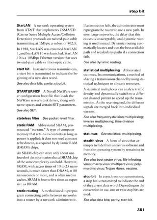 361
stop bit
StarLAN A network operating system
from AT&T that implements CSMA/CD
(Carrier Sense Multiple Access/Collision
Detection) protocols on twisted-pair cable
transmitting at 1Mbps; a subset of 802.3.
In 1988, StarLAN was renamed StarLAN
1, and StarLAN 10 was launched. StarLAN
10 is a 10Mbps Ethernet version that uses
twisted-pair cable or fiber-optic cable.
start bit In asynchronous transmissions,
a start bit is transmitted to indicate the be-
ginning of a new data word.
See also data bits; parity; stop bit.
STARTUP.NCF A Novell NetWare serv-
er configuration boot file that loads the
NetWare server’s disk driver, along with
name spaces and certain SET parameters.
See also SET.
stateless filter See packet-level filter.
static RAM Abbreviated SRAM, pro-
nounced “ess-ram.” A type of computer
memory that retains its contents as long as
power is applied; it does not need constant
refreshment, as required by dynamic RAM
(DRAM) chips.
An SRAM chip can store only about one-
fourth of the information that a DRAM chip
of the same complexity can hold. However,
SRAM, with access times of 10 to 25 nano-
seconds, is much faster than DRAM, at 80
nanoseconds or more, and is often used in
caches. SRAM is four to five times as expen-
sive as DRAM.
static routing A method used to prepro-
gram connecting paths between networks
into a router by a network administrator.
If a connection fails, the administrator must
reprogram the router to use a new path. In
most large networks, the delay that this
causes is unacceptable, and dynamic rout-
ing is used instead. Dynamic routing auto-
matically locates and uses the best available
path and recalculates paths if a connection
fails.
See also dynamic routing.
statistical multiplexing Abbreviated
stat mux. In communications, a method of
sharing a transmission channel by using sta-
tistical techniques to allocate resources.
A statistical multiplexer can analyze traffic
density and dynamically switch to a differ-
ent channel pattern to speed up the trans-
mission. At the receiving end, the different
signals are merged back into individual
streams.
See also frequency-division multiplexing;
inverse multiplexing; time-division
multiplexing.
stat mux See statistical multiplexing.
stealth virus A form of virus that at-
tempts to hide from antivirus software and
from the operating system by remaining in
memory.
See also boot sector virus; file-infecting
virus; macro virus; multipart virus; poly-
morphic virus; Trojan Horse; vaccine.
stop bit In asynchronous transmissions,
a stop bit is transmitted to indicate the end
of the current data word. Depending on the
convention in use, one or two stop bits are
used.
See also data bits; parity; start bit.
2461book Page 361 Thursday, May 4, 2000 11:59 AM
Copyright © 2000 SYBEX Inc., Alameda, CA. www.sybex.com
 