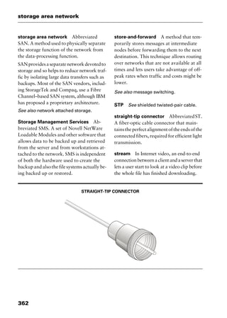 storage area network
362
storage area network Abbreviated
SAN. A method used to physically separate
the storage function of the network from
the data-processing function.
SANprovidesaseparatenetworkdevotedto
storage and so helps to reduce network traf-
fic by isolating large data transfers such as
backups. Most of the SAN vendors, includ-
ing StorageTek and Compaq, use a Fibre
Channel–based SAN system, although IBM
has proposed a proprietary architecture.
See also network attached storage.
Storage Management Services Ab-
breviated SMS. A set of Novell NetWare
Loadable Modules and other software that
allows data to be backed up and retrieved
from the server and from workstations at-
tached to the network. SMS is independent
of both the hardware used to create the
backup and also the file systems actually be-
ing backed up or restored.
store-and-forward A method that tem-
porarily stores messages at intermediate
nodes before forwarding them to the next
destination. This technique allows routing
over networks that are not available at all
times and lets users take advantage of off-
peak rates when traffic and costs might be
lower.
See also message switching.
STP See shielded twisted-pair cable.
straight-tip connector AbbreviatedST.
A fiber-optic cable connector that main-
tains the perfect alignment of the ends of the
connected fibers, required for efficient light
transmission.
stream In Internet video, an end-to-end
connectionbetweenaclientandaserverthat
lets a user start to look at a video clip before
the whole file has finished downloading.
STRAIGHT-TIP CONNECTOR
2461book Page 362 Thursday, May 4, 2000 11:59 AM
Copyright © 2000 SYBEX Inc., Alameda, CA. www.sybex.com
 