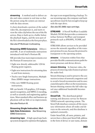 363
StreetTalk
streaming A method used to deliver au-
dio and video content in real time so that
the person using the system can interact
with the data stream.
A client downloads a portion of the audio/
video file, decompresses it, and starts to
view the video clip before the rest of the file
arrives. Data is built up in a buffer before
the playback begins, and the next part of
the file is downloaded as the first part plays.
See also IP Multicast multicasting.
Streaming SIMD Extensions Abbrevi-
ated SSE. A set of multimedia instructions
introduced with Intel’s Pentium III.
SSE provides four main improvements over
the Pentium II instruction set:
I
Eight new directly addressable 128-bit
floating-point registers.
I
Eight new instructions for streaming data
to and from memory.
I
Twelve new Single Instruction, Multiple
Data (SIMD) integer instructions.
I
Fifty new SMID floating-point
instructions.
SSE can benefit 3-D graphics, 2-D images,
speech recognition, and MPEG-2 encoding,
as well as scientific and engineering applica-
tions. Most standard office and business ap-
plications will see little or no improvement.
See also Pentium III.
Streaming Single Instruction, Mul-
tiple Data Extensions See Streaming
SIMD Extensions.
streaming tape A high-speed tape back-
upsystemdesignedtooptimizethroughput;
the tape is not stopped during a backup. To
use streaming tape, the computer and back-
up software must be fast enough to keep up
with the tape drive.
See also DC-2000; tape cartridge.
STREAMS A Novell NetWare Loadable
Module (NLM) that provides a common in-
terface between NetWare and transport
protocols such as IPX/SPX, TCP/IP, and
SNA.
STREAMS allows services to be provided
across the network regardless of the trans-
port protocol in use, because the protocol is
transparent to the operating system.
streams A function within Unix that
provides flexible communications paths be-
tween processes and device drivers.
stream thinning In Internet video, the
process of removing video frames to protect
the audio feed.
Stream thinning is used to preserve the con-
nection in times of network congestion and
to avoid a forced reconnection and its asso-
ciated disruptive effect on the transmission.
Stream thinning restores the full video sig-
nal once additional bandwidth becomes
available.
StreetTalk The distributed global
naming and directory service for Banyan
VINES network operating system. The
StreetTalk database contains all the neces-
sary information about all nodes and de-
vices on the network, and this database is
updated constantly.
Under StreetTalk, all users, printers, and
servers have a three-part StreetTalk address
in the form of device or user name, domain
2461book Page 363 Thursday, May 4, 2000 11:59 AM
Copyright © 2000 SYBEX Inc., Alameda, CA. www.sybex.com
 