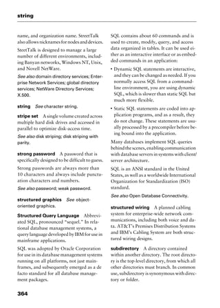 string
364
name, and organization name. StreetTalk
also allows nicknames for nodes and devices.
SteetTalk is designed to manage a large
number of different environments, includ-
ing Banyan networks, Windows NT, Unix,
and Novell NetWare.
See also domain directory services; Enter-
prise Network Services; global directory
services; NetWare Directory Services;
X.500.
string See character string.
stripe set A single volume created across
multiple hard disk drives and accessed in
parallel to optimize disk-access time.
See also disk striping; disk striping with
parity.
strong password A password that is
specifically designed to be difficult to guess.
Strong passwords are always more than
10 characters and always include punctu-
ation characters and numbers.
See also password; weak password.
structured graphics See object-
oriented graphics.
Structured Query Language Abbrevi-
ated SQL, pronounced “sequel.” In rela-
tional database management systems, a
query language developed by IBM for use in
mainframe applications.
SQL was adopted by Oracle Corporation
for use in its database management systems
running on all platforms, not just main-
frames, and subsequently emerged as a de
facto standard for all database manage-
ment packages.
SQL contains about 60 commands and is
used to create, modify, query, and access
data organized in tables. It can be used ei-
ther as an interactive interface or as embed-
ded commands in an application:
I
Dynamic SQL statements are interactive,
and they can be changed as needed. If you
normally access SQL from a command-
line environment, you are using dynamic
SQL, which is slower than static SQL but
much more flexible.
I
Static SQL statements are coded into ap-
plication programs, and as a result, they
do not change. These statements are usu-
ally processed by a precompiler before be-
ing bound into the application.
Many databases implement SQL queries
behind the scenes, enabling communication
with database servers in systems with client/
server architecture.
SQL is an ANSI standard in the United
States, as well as a worldwide International
Organization for Standardization (ISO)
standard.
See also Open Database Connectivity.
structured wiring A planned cabling
system for enterprise-wide network com-
munications, including both voice and da-
ta. AT&T’s Premises Distribution Systems
and IBM’s Cabling System are both struc-
tured wiring designs.
subdirectory A directory contained
within another directory. The root directo-
ry is the top-level directory, from which all
other directories must branch. In common
use, subdirectory is synonymous with direc-
tory or folder.
2461book Page 364 Thursday, May 4, 2000 11:59 AM
Copyright © 2000 SYBEX Inc., Alameda, CA. www.sybex.com
 