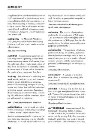 audit policy
32
a log file to allow an independent auditor to
verify that network transactions are accu-
rate and that confidential information is se-
cure. When auditing is enabled, an auditor
can track when files or directories are cre-
ated, deleted, modified, salvaged, moved,
or renamed. Changes to security rights can
also be tracked.
audit policy In Microsoft Windows
2000, the policy that defines the security
events to track and report to the network
administrator.
See also security log.
audit trail An automatic feature of cer-
tain programs or operating systems that
creates a running record of all transactions.
An audit trail allows you to track a piece of
data from the moment it enters the system
to the moment it leaves and to determine
the origin of any changes to that data.
auditing The process of scrutinizing net-
work security-related events and transac-
tions to ensure that they are accurate,
particularly reviewing attempts to create,
access, and delete files and directories and
reviewing security violations. Records of
these events are usually stored in a security
log file, which can only be examined by us-
ers with special permissions.
AUI See Attachment Unit Interface.
authentication In a network operating
system or multiuser system, the process that
validates a user’s logon information.
Authentication may involve comparing the
user name and password to a list of autho-
rized users. If a match is found, the user can
log on and access the system in accordance
with the rights or permissions assigned to
his or her user account.
See also authorization; Kerberos; pass-
word; user; user account.
authoring The process of preparing a
multimedia presentation or a Web page.
This involves not only writing the text of
the presentation or Web page, but also the
production of the slides, sound, video, and
graphical components.
authorization The provision of rights or
permissions based on identity. Authoriza-
tion and authentication go hand in hand in
networking; your access to services is based
on your identity, and the authentication
processes confirm that you are who you say
you are.
See also authentication.
auto-answer A feature of a modem
that allows it to answer incoming calls
automatically.
See also answer mode; dialback modem.
auto-dial A feature of a modem that al-
lows it to open a telephone line and start a
call. To auto-dial, the modem sends a series
of pulses or tones that represent a stored
telephone number.
See also callback modem.
AUTOEXEC.BAT A contraction of Au-
tomatically Executed Batch. A special
MS-DOS batch file, located in the root di-
rectory of the startup disk, that runs auto-
matically every time you start or restart
your computer. The commands contained
2461book Page 32 Thursday, May 4, 2000 11:59 AM
Copyright © 2000 SYBEX Inc., Alameda, CA. www.sybex.com
 