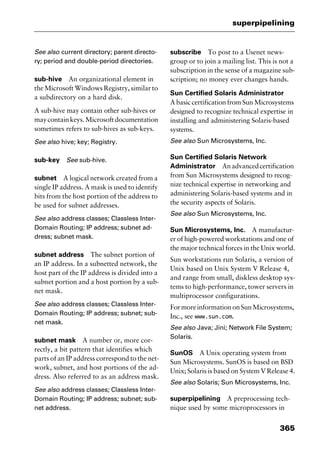 365
superpipelining
See also current directory; parent directo-
ry; period and double-period directories.
sub-hive An organizational element in
the Microsoft Windows Registry, similar to
a subdirectory on a hard disk.
A sub-hive may contain other sub-hives or
maycontainkeys.Microsoftdocumentation
sometimes refers to sub-hives as sub-keys.
See also hive; key; Registry.
sub-key See sub-hive.
subnet A logical network created from a
single IP address. A mask is used to identify
bits from the host portion of the address to
be used for subnet addresses.
See also address classes; Classless Inter-
Domain Routing; IP address; subnet ad-
dress; subnet mask.
subnet address The subnet portion of
an IP address. In a subnetted network, the
host part of the IP address is divided into a
subnet portion and a host portion by a sub-
net mask.
See also address classes; Classless Inter-
Domain Routing; IP address; subnet; sub-
net mask.
subnet mask A number or, more cor-
rectly, a bit pattern that identifies which
parts of an IP address correspond to the net-
work, subnet, and host portions of the ad-
dress. Also referred to as an address mask.
See also address classes; Classless Inter-
Domain Routing; IP address; subnet; sub-
net address.
subscribe To post to a Usenet news-
group or to join a mailing list. This is not a
subscription in the sense of a magazine sub-
scription; no money ever changes hands.
Sun Certified Solaris Administrator
A basic certification from Sun Microsystems
designed to recognize technical expertise in
installing and administering Solaris-based
systems.
See also Sun Microsystems, Inc.
Sun Certified Solaris Network
Administrator Anadvancedcertification
from Sun Microsystems designed to recog-
nize technical expertise in networking and
administering Solaris-based systems and in
the security aspects of Solaris.
See also Sun Microsystems, Inc.
Sun Microsystems, Inc. A manufactur-
er of high-powered workstations and one of
the major technical forces in the Unix world.
Sun workstations run Solaris, a version of
Unix based on Unix System V Release 4,
and range from small, diskless desktop sys-
tems to high-performance, tower servers in
multiprocessor configurations.
FormoreinformationonSunMicrosystems,
Inc., see www.sun.com.
See also Java; Jini; Network File System;
Solaris.
SunOS A Unix operating system from
Sun Microsystems. SunOS is based on BSD
Unix; Solaris is based on System V Release 4.
See also Solaris; Sun Microsystems, Inc.
superpipelining A preprocessing tech-
nique used by some microprocessors in
2461book Page 365 Thursday, May 4, 2000 11:59 AM
Copyright © 2000 SYBEX Inc., Alameda, CA. www.sybex.com
 