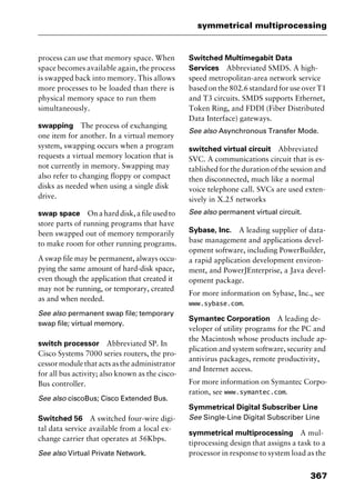 367
symmetrical multiprocessing
process can use that memory space. When
space becomes available again, the process
is swapped back into memory. This allows
more processes to be loaded than there is
physical memory space to run them
simultaneously.
swapping The process of exchanging
one item for another. In a virtual memory
system, swapping occurs when a program
requests a virtual memory location that is
not currently in memory. Swapping may
also refer to changing floppy or compact
disks as needed when using a single disk
drive.
swap space Onaharddisk,afileusedto
store parts of running programs that have
been swapped out of memory temporarily
to make room for other running programs.
A swap file may be permanent, always occu-
pying the same amount of hard-disk space,
even though the application that created it
may not be running, or temporary, created
as and when needed.
See also permanent swap file; temporary
swap file; virtual memory.
switch processor Abbreviated SP. In
Cisco Systems 7000 series routers, the pro-
cessormodulethatactsastheadministrator
for all bus activity; also known as the cisco-
Bus controller.
See also ciscoBus; Cisco Extended Bus.
Switched 56 A switched four-wire digi-
tal data service available from a local ex-
change carrier that operates at 56Kbps.
See also Virtual Private Network.
Switched Multimegabit Data
Services Abbreviated SMDS. A high-
speed metropolitan-area network service
based on the 802.6 standard for use over T1
and T3 circuits. SMDS supports Ethernet,
Token Ring, and FDDI (Fiber Distributed
Data Interface) gateways.
See also Asynchronous Transfer Mode.
switched virtual circuit Abbreviated
SVC. A communications circuit that is es-
tablished for the duration of the session and
then disconnected, much like a normal
voice telephone call. SVCs are used exten-
sively in X.25 networks
See also permanent virtual circuit.
Sybase, Inc. A leading supplier of data-
base management and applications devel-
opment software, including PowerBuilder,
a rapid application development environ-
ment, and PowerJEnterprise, a Java devel-
opment package.
For more information on Sybase, Inc., see
www.sybase.com.
Symantec Corporation A leading de-
veloper of utility programs for the PC and
the Macintosh whose products include ap-
plication and system software, security and
antivirus packages, remote productivity,
and Internet access.
For more information on Symantec Corpo-
ration, see www.symantec.com.
Symmetrical Digital Subscriber Line
See Single-Line Digital Subscriber Line
symmetrical multiprocessing A mul-
tiprocessing design that assigns a task to a
processor in response to system load as the
2461book Page 367 Thursday, May 4, 2000 11:59 AM
Copyright © 2000 SYBEX Inc., Alameda, CA. www.sybex.com
 