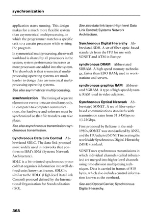 synchronization
368
application starts running. This design
makes for a much more flexible system
than asymmetrical multiprocessing, in
which the programmer matches a specific
task to a certain processor while writing
the program.
In symmetrical multiprocessing, the overall
workload is shared by all processors in the
system; system performance increases as
more processors are added into the system.
The drawback is that symmetrical multi-
processing operating systems are much
harder to design than asymmetrical multi-
processing operating systems.
See also asymmetrical multiprocessing.
synchronization The timing of separate
elements or events to occur simultaneously.
In computer-to-computer communica-
tions, the hardware and software must be
synchronized so that file transfers can take
place.
See also asynchronous transmission; syn-
chronous transmission.
Synchronous Data Link Control Ab-
breviated SDLC. The data-link protocol
most widely used in networks that con-
form to IBM’s SNA (Systems Network
Architecture).
SDLC is a bit-oriented synchronous proto-
col that organizes information into well-de-
fined units known as frames. SDLC is
similar to the HDLC (High-level Data Link
Control) protocol defined by the Interna-
tional Organization for Standardization
(ISO).
See also data-link layer; High-level Data
Link Control; Systems Network
Architecture.
Synchronous Digital Hierarchy Ab-
breviated SDH. A set of fiber-optic–based
standards from the ITU for use with
SONET and ATM in Europe
synchronous DRAM Abbreviated
SDRAM. A high-speed memory technolo-
gy, faster than EDO RAM; used in work-
stations and servers.
synchronous graphics RAM Abbrevi-
ated SGRAM. A type of high-speed dynam-
ic RAM used in video adapters.
Synchronous Optical Network Ab-
breviated SONET. A set of fiber-optic–
based communications standards with
transmission rates from 51.84Mbps to
13.22Gbps.
First proposed by Bellcore in the mid-
1980s, SONET was standardized by ANSI,
and the ITU adapted SONET in creating the
worldwide Synchronous Digital Hierarchy
(SDH) standard.
SONET uses synchronous transmissions in
which individual channels (called tributar-
ies) are merged into higher-level channels
using time-division multiplexing tech-
niques. Data is carried in frames of 810
bytes, which also includes control informa-
tion known as the overhead.
See also Optical Carrier; Synchronous
Digital Hierarchy.
2461book Page 368 Thursday, May 4, 2000 11:59 AM
Copyright © 2000 SYBEX Inc., Alameda, CA. www.sybex.com
 