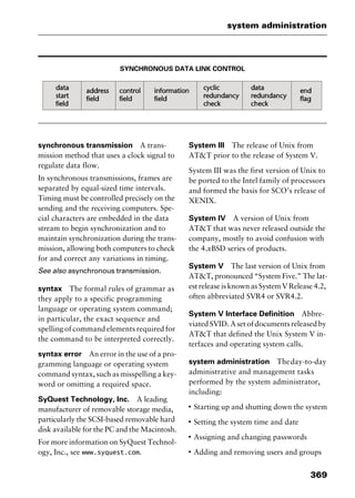 369
system administration
SYNCHRONOUS DATA LINK CONTROL
synchronous transmission A trans-
mission method that uses a clock signal to
regulate data flow.
In synchronous transmissions, frames are
separated by equal-sized time intervals.
Timing must be controlled precisely on the
sending and the receiving computers. Spe-
cial characters are embedded in the data
stream to begin synchronization and to
maintain synchronization during the trans-
mission, allowing both computers to check
for and correct any variations in timing.
See also asynchronous transmission.
syntax The formal rules of grammar as
they apply to a specific programming
language or operating system command;
in particular, the exact sequence and
spelling of command elements required for
the command to be interpreted correctly.
syntax error An error in the use of a pro-
gramming language or operating system
command syntax, such as misspelling a key-
word or omitting a required space.
SyQuest Technology, Inc. A leading
manufacturer of removable storage media,
particularly the SCSI-based removable hard
disk available for the PC and the Macintosh.
For more information on SyQuest Technol-
ogy, Inc., see www.syquest.com.
System III The release of Unix from
AT&T prior to the release of System V.
System III was the first version of Unix to
be ported to the Intel family of processors
and formed the basis for SCO’s release of
XENIX.
System IV A version of Unix from
AT&T that was never released outside the
company, mostly to avoid confusion with
the 4.xBSD series of products.
System V The last version of Unix from
AT&T, pronounced “System Five.” The lat-
est release is known as System V Release 4.2,
often abbreviated SVR4 or SVR4.2.
System V Interface Definition Abbre-
viated SVID. A set of documents released by
AT&T that defined the Unix System V in-
terfaces and operating system calls.
system administration Theday-to-day
administrative and management tasks
performed by the system administrator,
including:
I
Starting up and shutting down the system
I
Setting the system time and date
I
Assigning and changing passwords
I
Adding and removing users and groups
2461book Page 369 Thursday, May 4, 2000 11:59 AM
Copyright © 2000 SYBEX Inc., Alameda, CA. www.sybex.com
 