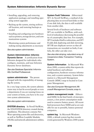 System Administration: Informix Dynamic Server
370
I
Installing, upgrading, and removing
application packages and installing oper-
ating system upgrades
I
Backing up the system, storing archives
off location, and restoring backups as
needed
I
Installing and configuring new hardware
such as printers, storage devices, and com-
munications systems
I
Monitoring system performance and
making tuning adjustments as necessary
See also system administrator.
System Administration: Informix
Dynamic Server A certification from
Informix designed for individuals who
configure, maintain, and tune Informix
Dynamic Server databases.
See also Database Specialist: Informix-
4GL Certified Professional.
system administrator The person
charged with the responsibility of manag-
ing the system.
In a very large system, the system adminis-
trator may in fact be several people or even
a department; if you are running Linux on
your system at home, you have to be your
own system administrator.
See also system administration.
SYSTEM directory In Novell NetWare,
the SYS:SYSTEM directory created during
installation. This directory contains Net-
Ware operating system files and directories,
as well as NetWare Loadable Modules
(NLMs) and network administrator utilities.
System Fault Tolerance Abbreviated
SFT. In Novell NetWare, a method of du-
plicating data on several hard disks so that
if one disk fails, the data is still available
from another disk.
Several levels of hardware and software
SFT are available in NetWare, with each
level of redundancy decreasing the possibil-
ity of catastrophic data loss. For example,
SFT I includes HotFix redirection, and SFT
II adds disk duplexing and disk mirroring.
SFT III uses duplicate servers so that all
transactions are recorded on both; if one
fails, the other can take over.
See also disk striping; redundant array of
inexpensive disks; Transaction Tracking
System.
System Information In Microsoft Win-
dows 2000, a system utility that reports de-
tailed hardware and software
configuration, hardware resource informa-
tion, and a system summary. System Infor-
mation is a Microsoft Management
Console (MMC) snap-in located in Com-
puter Management.
See also Computer Management; Mi-
crosoft Management Console; snap-in.
system management mode Abbrevi-
ated SMM. In the Intel family of micropro-
cessors, a low power consumption mode
used to conserve battery power. All recent
Intel processors have SMM and so are suit-
able for use in portable, battery-powered
computers.
system log In Microsoft Windows
2000, a default system log that records
events generated by Windows 2000 system
2461book Page 370 Thursday, May 4, 2000 11:59 AM
Copyright © 2000 SYBEX Inc., Alameda, CA. www.sybex.com
 
